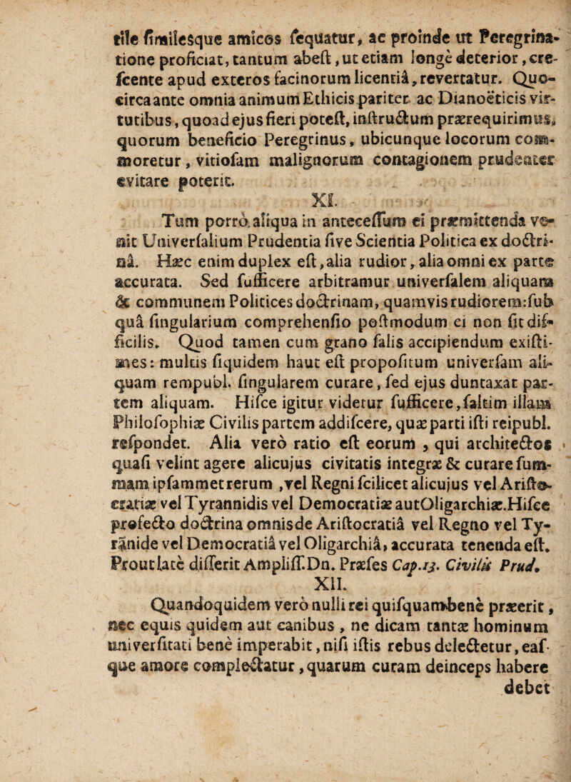 tile fimilesque amices fequatur, ac proinde ut Peregrina¬ tione proficiat, tantum abeft, ut etiam longe deterior, cre- Icente apud exteros facinorum licenti^, revertatur. Quo- circaante omnia animum Ethicis pariter ac Dianoeticis vir¬ tutibus , quoad ejus fieri poteft, inftru&um praerequirimus» quorum beneficio Peregrinus, ubicunque locorum cohs- moretur, vitiofam malignorum contagionem prudenter evitare poterit. XI. Tum porro, aliqua in antecellam ei praemittenda ve¬ nit Univerlalium Prudentia five Scientia Politica ex doftrt* al Hasc enim duplex eft,alia rudior, alia omni ex part® accurata. Sed fufficere arbitramur univerfalem aliquam & communem Politicesdo&rinam, quamvis rudiorem:fub qu& fingularium comprehenfio poftmodum ei non fit dif¬ ficilis. Quod tamen cum grano falis accipiendum exifti- mes: multis fiquidem haut eft propofitum univerfam ali¬ quam rempubl. finguiarem curare, fed ejus duntaxat par¬ tem aliquam. Hifce igitur videtur fufficere, faltim illata Pbilofopliiae Civilis partem addifeere, quas parti illi reipubl. fefpondet. Alia vero ratio elt eorum , qui architeftos • quali velint agere alicujus civitatis integrx& curare fum- mam ipfammetrerum ,vel Regni fcilicet alicujus vel Arifto- cran* vel Tyrannidis vel Democratias autOligarchias.Hifee profe&o dodrina otnnisde Ariftocratia vel Regno vel Ty- ranide vel Democratia vel Oligatchia, accurata tenenda eft, Proutlatc dilTerit AmpIilT.Dn. Praefes Cap.rj. Civilis PruJ. XSI. Quandoquidem vero nulli rei quifquambene praeerit, nec equis quidem aut canibus , ne dicam tantas hominum univerfitati bene imperabit,nifi illis rebusdele&etur,eaf- que amore compledatur, quarum curam deinceps habere debet