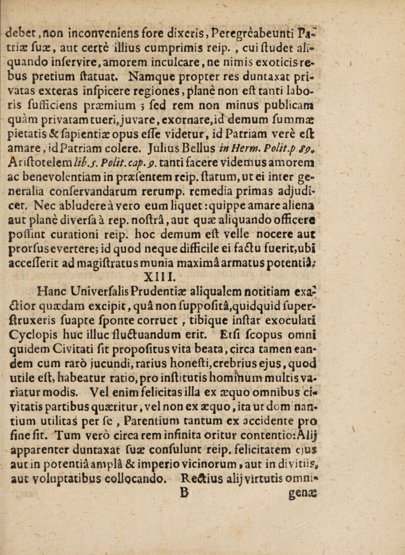 debet, non inconveniens fore dixeris, Peregreabeunti Pa¬ triae fuae, aut certe illius cumprimis reip. , cui (ludet ali» quando infervire, amorem inculcare, ne nimis exoticis re¬ bus pretium ftacuat. Namque propter res duntaxat pri¬ vatas exteras infpicere regiones, plane non eft tanti labo¬ ris fufficiens pr^mium $ fed rem non minus publicam quam privatam tueri, juvare, exornare>id demum fummae pietatis &fapientiaeopus ede videtur, id Patriam vere eft amare, idpatriam colere. Julius Bellus in Herw. Polit.ps#9 ht\ft.oit\tmlib.s. Polit.cap.p. tanti facere videmus amorem ac benevolentiam in praefentem reip. (larum, ut ei inter ge¬ neralia confervandarum rerump. remedia primas adjudi¬ cer, Nec abludereavero eum liquet jquippe amare aliena aut plane diverfa a rep. noflrS, aut quae aliquando officere poffmt curationi reip. hoc demum eft velle nocere aut prorfusevertere; id quod neque difficile ei fa£tu fuerit,ubi accedent ad magiftratus munia maximi armatus potenti^ XIII. Hanc Univerfalis Prudentiae aliqualem notitiam exa- £Hor quaedam excipit, qui non fuppofiti,quidquid fuper- flruxeris fuapte fponte corruet , tibique inflar exoculari Cyclopis huc illuc fludtuandum erir. Etfi fcopus omni quidem Civitati fit propofitusvita beata,circa tamen ean¬ dem cum raro jucundi, rarius honefti,crebrius ejus, quod utile eft, habeatur ratio,pro indituris homihum multis va¬ riatur modis. Vel enim felicitas illa ex aequo omnibus ci¬ vitatis partibus quaeritur, vel non ex aequo, ita ut dem nan¬ tium utilitai per fe , Parentium tantum ex accidente pro fine fit. Tum vero circa rem infinita oritur contentio: Alij apparenter duntaxat fuse confulunt reip. felicitatem ejus aut in potentiaampla & imperio vicinorum»aut in divitiis* aut voluptatibus collocando. Reftius alij virtutis omni- B gen^