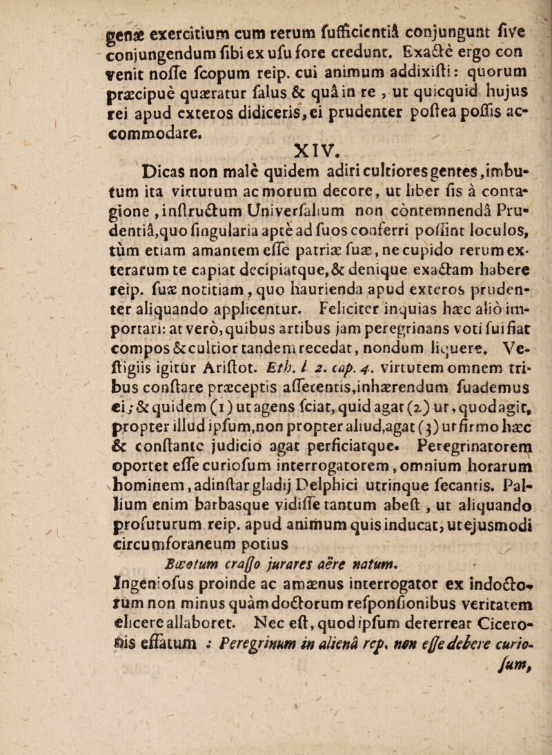 genae exercitium cum rerum fufficicntii conjungunt five conjungendum fibi ex ufu fore credunt. Exadte ergo con venit nofle fcopum reip. cui animum addixifti: quorum praecipue quaeratur falus & qu&in re , ut quicquid hujus rei apud exteros didiceris,ei prudenter poftea poliis ac¬ commodare. XIV. Dicas non male quidem adiri cultiores gentes, imbu¬ tum ita virtutum ac morum decore, ut liber lis a conta* gione ,inflru£lum Univerfahum non conremnenda Pru* dentiS,quofingulariaapteadfuoscoaferri pollint loculos, tum etiam amantem efle patriae fuse, ne cupido rerum ex* terarumte capiat dccipiatque,&denique exa&am habere reip. {ux notitiam, quo haurienda apud exteros pruden¬ ter aliquando applicentur. Feliciter inquias hxc alio im¬ portari: at vero, quibus artibus jam peregrioans voti fui fiat compos&cultior tandem recedat, nondum liquere. Ve- ftigiis igitur Ariftot. Eth. I 2. cap. 4. virtutem omnem tri¬ bus conflare praeceptis aOecentis,inhserendum fuademus ci; & quidem (1) ut agens fciat, quid agar (2) ur, quodagir, propter illud ipfum.non propter aliud,agat (3) ur firmo hxc & conflante judicio agat perficiatque. Peregrinatorem ©portet e(Te curiofum interrogatorem, omnium horarum hominem, adinftargladij Delphici utrinque fecantis. Pal¬ lium enim barbasque vidifie tantum abeft , ut aliquando profuturum reip. apud animum quis inducat, utejusmodi circumforaneum potius Bucetum craffo jurares aere natum. Ingeniofus proinde ac amoenus interrogator ex indofto- rum non minus quamdo&orum refponfionibus veritatem elicere allaboret. Nec eft, quodipfurrs dererreat Cicero¬ nis effatum .* Peregrinum in aliena rcf% nm e fle debere curio- • - ' /um,