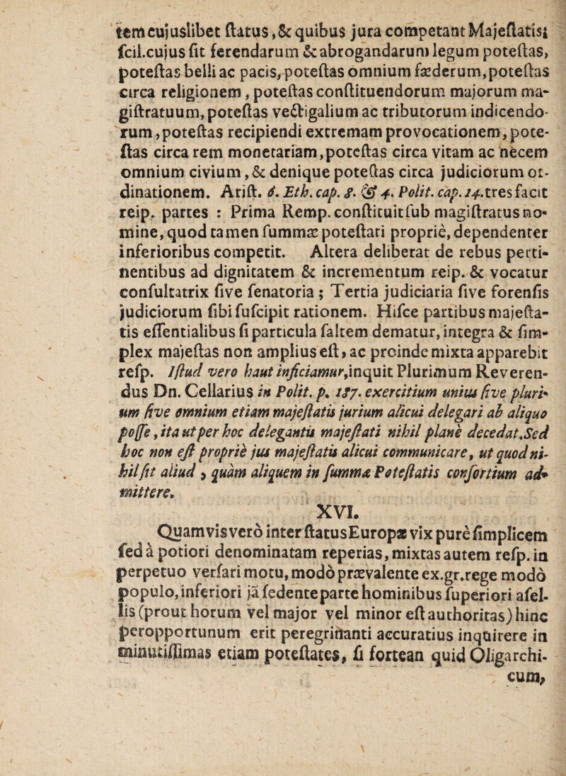 tcmcuiuslibet (latus ,St quibus jura competant Ma jeflatisi fcil.cujusfit ferendarum & abrogandarum legum patellas, poteftas belli ac pacis,f oteftas omnium faederum,poteftas circa religionem, poteftas conftituendorum majorum ma* giftratuum, poteftas veftigalium ac tributorum indicendo¬ rum ,poteftas recipiendi extremam provocationem, pote¬ ftas circa rem monetariam,poteftas circa vitam ac necem omnium civium, St denique poteftas circa judiciorum or¬ dinationem. Arift. 6. Eth. cap. «f. & 4> Polit, cap. 14Xres facit reip. partes : Prima Remp.conftituitfub magiftratusmo- mine, quod tamen fumma: poteftari proprie, dependenter inferioribus competit. Altera deliberat de rebus perti¬ nentibus ad dignitatem St incrementum reip. St vocatur confultatrix five fenatoria ; Tertia judiciaria five forenfis judiciorum fibifufcipit rationem. Hifce partibus majefta- tis eflentialibus fi particula faltem dematur, integra & fim- plex majeftas non amplius eft* ac proinde mixta apparebit refp. Jflud vero haut inficiamur,inquit Plurimum Reveren¬ dus Dn. Cellarius in Polit, p* //7. exercitium unius five pluri* 1m five omnium etiam majeflatis jurium alicui delegari ah aliquo poffe, ita ut per hoc delegantis majefllati nihil plane de ce dat. Sed hoc non ejl proprie jus majeflatis alicui communicare, ut quod ni¬ hil fit aliud; quam aliquem in flammaPote flatis conflortium ad* mittere; XVI. Quamvis vero inter ftatusEuropa vix pure fimplicem fed \ potiori denominatam reperias, mixtas autem refp. ia perpetuo verfari motu, modoprrevalente ex.gr.rege modo populo, inferiori ja fedenteparte hominibus fuperiori afel- lis (prout horum Vel major vel minor eft auchoritas) hinc peropportunum erit peregrinanti accuratius inquirere ia miautiffimas etiam poteftatcs, fi fortean quid OJigarchi- cum*