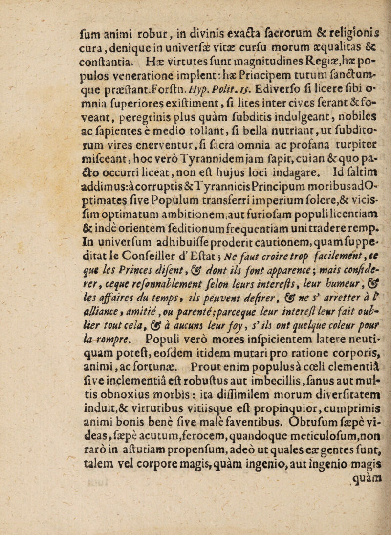 fum animi robur, in divinis exa£h facrorum & religionis cura,denique in univerfae vitse curfu morum aequalitas & conflantia. Hx virtutes funt magnitudines Regias,hx po¬ pulos veneratione implent: has Principem tutum fan&um* que praeftant.Forftn.//y/>.P^f.//. Ediverfo fi licere fibi o* mnia fuperiores exiftiment> fi lites inter cives ferant & fo¬ veant, peregrinis plus quam fubditis indulgeant ? nobiles acfapientesc medio tollant, fi bella nutriant,ut fubdito** rum vires enerventur,fi facra omnia ac profana turpiter mifceant, hoc vero Tyrannidem jam fapit, cui an & quo pa- £fco occurri liceat, non eft hujus loci indagare. Id fakim addimusracorruptis&TyrannicisPrmcipummoribusadO- primates five Populum transferri imperium folere,& vicis- fim optimatum ambitionem ,aut furiofam populi licentiam & inde orientem feditionum frequentiam unitradere remp* In univerfum adhibuifie proderit cautionem,quamfuppc- ditat le Confeilier d’ Eftat $ Se f'aut croiretrop facilement fte §M les Primes difent, & dont iis font apparence; wais confide- rer9 ceque refonnallement felon leurs intere fis, leur bumeur, les affaires clu temps> tls peuvent de(irer > & ne $’ arretter a P alliame $ amitie ,ou parente; parce que leur inter efx leur f ait cub¬ iter toutcela, & a aucuns leur foy, s’iis ont quelque coleur pour la rompre♦ Populi vero mores infpicientem latere neuti- quam poteft, eofdem itidem mutari pro ratione corporis, animi, ac fortunae. Prout enim populusa coeli clementi! fi ve inclementia eft robuftus aut imbecillis ,fanus aut mut¬ tis obnoxius morbis: ita diflimilem morum diverfitatem induit}& virtutibus vitiisque eft propinquior,cumprimis animi bonis bene five male faventibus. Obtufumfaspe vi¬ deas, fsepe acutum,ferocem,quandoque meciculofum,noti raro in aftutiam propenfum, adeo ut quales ese gentes funt, talem vel corpore magis, quam ingenio, aut ingenio magis *: - * quam