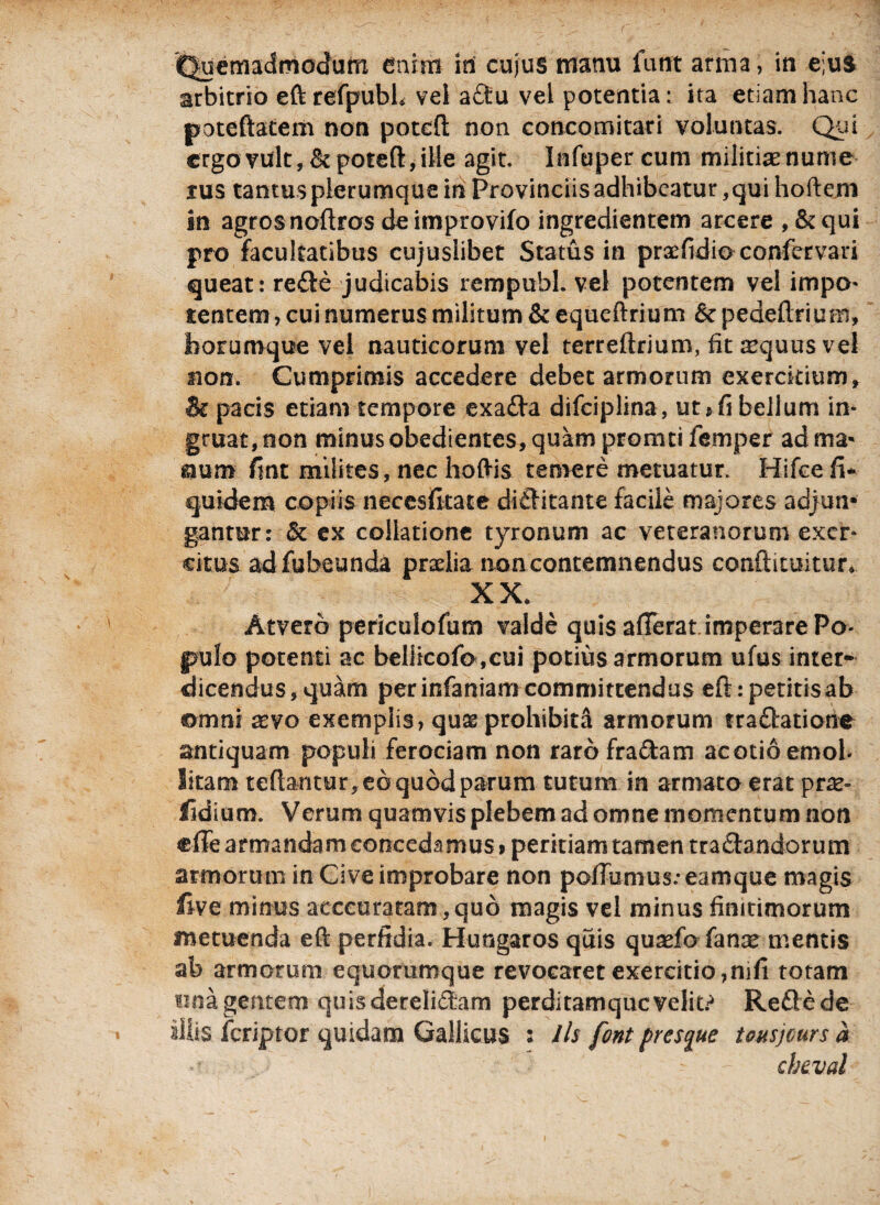 Quemadmodum enim in cujus manu fu ut arma, in e;us arbitrio eftrefpubh vel adu vel potentia * ita etiam hanc poteftatem non potcft non concomitati voluntas. Qui ergo vult,&poteft, ille agit. Infuper cum militiaenume tus tantusplerumquein Provinciis adhibeatur ,quihoftem in agros noftros de improvifo ingredientem arcere , &qui pro facultatibus cujuslibet Status in praefidio confervari queat: rede judicabis rempubl. vel potentem vel impo¬ tentem , cui numerus militum & equeftrium & pedeftf ium, borumque vel nauticorum vel terreftrium, fit tequus vel non. Cumprimis accedere debet armorum exercitium» St pacis etiam tempore exada difciplina, ut* fi bellum in¬ gruat, non minus obedientes, quam promti femper ad ma- &um fint milites, nec hoftis temere metuatur. Hifce fi* quidem copiis necesfitate divitante facile majores adjun¬ gantur: & ex collatione tyronum ac veteranorum exer¬ citus adfubeunda praelia non contemnendus conftituitur* XX. Atverb periculofum valde quis afferat imperare Po¬ pulo potenti ac beliicofo,cui potius armorum ufus inter¬ dicendus, quam perinfanianicommittendus eftrpetitisab omni xvo exemplis, quas prohibita armorum rradatione antiquam populi ferociam non raro fradam ac otio emol- litam tertantur, eo quod parum tutum in armata erat prar- fidium. Verum quamvis plebem ad omne momentum non effe armandam concedamus* peritiam tamen tradandorum armorum in Cive improbare non poffumus.-eamque magis five minus acccuratam ,qu6 magis vel minus finitimorum metuenda eft perfidia. Hungaros quis quarfd fanas mentis ab armorum equorumque revocaret exercitio,mfi totam ona gentem quisderelidam perditamquevelit? Redede silis feriptor quidam Gallicus : Jis font pres^ue teusjeurs a cbeval