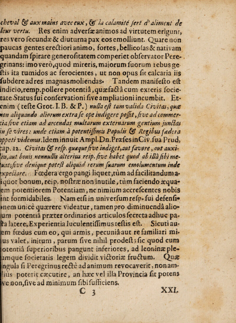 cheval &auxmains aveceux,(§ la calamte Jert Palment Je kur vertu. Res enim adverfseanimos ad virtutem erigunt, res vero fecundae & diuturna pax eos emolliunt. Quare non paucas gentes erediori animo, fortes, bellico(a$& nativam quandam fpirare generofitatem comperiet obfervatcr Pere- grinans: imo vero,quod mireris, majorum fuorum rebusge ftis ita tumidos ac ferocientes, ut non opus fit calcaria iis fubdereadres magnasmoliendas® Tandem manifefto eft indicio,remp.poilere potentia,quasfada cum exteris focie- tate Status fui confervationi fiveampliationi incumbit. Et¬ enim (tefte Grot. I. B. & P.) nulla efl tam valida Civitas, quae non aliquando aliorum extra fe ope indigere pojfitfive adcommer- :iafive etiam ad arcendas multarum externarum gentium junElas in fe vires: unde etiam a potenti fimis Populis & Regiius fe der a ippetividemus.ldzuh innuit Ampi.Dn.PraefesinCiv.fua Prud, pap. n. Civitas & refp. quaque five indigetant favore, aut auxi- fiis,aut Ionis nonnullis alterius reip.five halet quod ali liafili me¬ tuat bfive denique poteft aliquid rerum fu arum emolumentum inde txpettare. Fcedera ergo pangi liquer,tum adfacilitandunia- iquor bonum,rcip. noftnenon inutile >tum faciendoaequa- em potentiorem Potentiam, ne nimium accrefcentes nobis iat formidabiles. Nametfiin univerfumrefp® fui defenfi* >nem unice quaerere videatur, tamen pro diminuenda alio- Juni potentia praeter ordinarios articulos fecreta adhuc pa- ta latere, Experientia luculentiffimusteftis eft. Sicutiau- em foedus cum eo, qui armis, pecuniS aut re familiari mi* us valet, initum , parum five nihil prodelbfic quod cum otentia fuperioribus pangunt inferiores, ad leoninae ple- umque focieratis legem dividit vidoriae frudum. Qu& ngula fi Peregrinus rede ad animum revocaverit, nonam- [iiis poterit caecutire, an haec ve! illa Provincia fit potens ve non,five ad minimum fibifufficiens» c 3 ; XXL