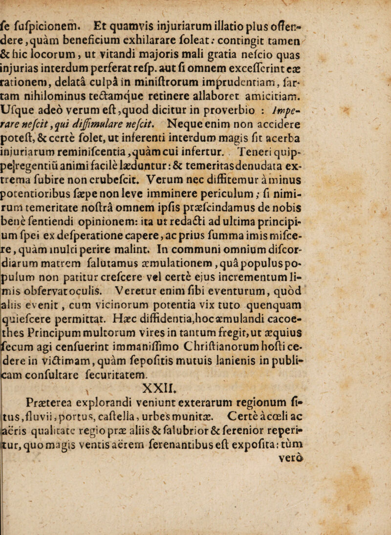 fe fufpicionem. Et quamvis injuriarum illatio plus offen¬ dere, quam beneficium exhilarare foleat; contingit tamen & hic locorum, ut vitandi majoris mali gratia nefcio quas injurias interdum perferat refp. aut fi omnem exceffcrint ex rationem, delata culpa in miniftrorum imprudenriam, far* tam nihilominus tedamque retinere allaboret amicitiam. Ufque adeo verum eft,quod dicitur in proverbio : Impe¬ rare nefcit, qui dijjimulare nefcit. Neque enim non accidere poteft, & certe folet,ut inferenti interdum magis fit acerba injuriarum reminifcentia,quam cui infertur. Teneri quip- pejregentiu animi facile laeduntur :& temeritasdenudata ex¬ trema fubire non erubcfcit. Verum nec diffitemur a minus potentioribus faepe non leve imminere periculum; fi nimi¬ rum temeritate noftra omnem ipfis praefcindamus de nobis bene fentiendi opinionem: ita ut redadi ad ultima principi¬ um fpei ex defperatione capere, ac prius fumma imis mifce- te, quam inulti perire malint. In communi omnium difcor- diarum matrem falutamus aemulationem ,quapopuluspo- pulum non patitur crefcere vel certe ejus incrementum li¬ mis obfervatoculis. Veretur enim fibi eventurum, quod aliis evenit, cum vicinorum potentia vix tuto quenquam quiefcere permittat. Haec diffidentiajiocaemulandi cacoe¬ thes Principum multorum vires in tantum fregit,ut aequius fecum agi cenfuerint immaniffimo Chriftianorumhoftice¬ dere in vidimam,quam fepofitismutuis lanienis inpubli- ■cam confultare fecuritaterm XXII. Praeterea explorandi veniunt exterarum regionum fi* tus,fluvii, portus, cafielia, urbes munitae. Certe acceli ac aeris qualitate regio prae aliis &falubrior&ferenior reperi* iitur, quo magis ventis aerem ferenantibuseft expofitaitum vera