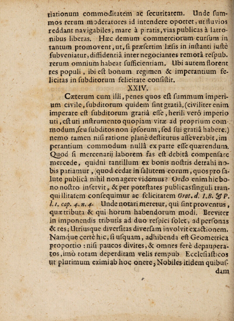fiationum commoditatem ac fecuritatem. llnde fum- mos ferum moderatores id intendere oportet, ut fluvios reddant navigabiles, mare a piratis, vias publicas a latro» nibus liberas. Hxc demum commerciorum curfum in tantum promovent,ut,fi praefertim befis in inflanti jufte fubveniatur, diffidentia inter negociantes remoti rcfpub. rerum omnium habeat fufficientiam* Libi autem florent res populi , ibi eft bonum regimen 6c imperantium fe¬ licitas infubditorum felicitate confiftit* XXIV. Oeterum cum illi, penes quos eft fummutn imperi¬ um civile, fubditorum quidem fintgratia,(civiliter enim imperare eft fubditorum gratia efle, herili vero imperio uti, eft uti mftrumento quopiam vitae ad proprium com-. modum/eu fubditos non ipforum.fed fui gratia habere.) nemo tamen nifiratione planedeftitutus affeverabit.im¬ perantium commodum nulla exparte efle quaerendum. Quod fi mercenarii laborem fas eft debita compenfare mercede, quidni tantillum ex bonis noftris detrahi no¬ bis patiamur , ;quod cedat in faluteni eorum, quos pro fa¬ llite publica nihil non agere videmus? Ordo enim hic bo¬ no noftro infervit, &per poteftates publicasfinguii tran¬ quillitatem cpnfequimur ac felicitatem Grot.d> *jgf P. 1.1, cap. 4. n. 4* llnde notari meretur, qui fint proventus, quse tributa & qui horum habendorum modi. Breviter in imponendis tributis ad duo refpici folet, adperfonas & res; Utri usque diverfitas diverfam involvit exadionem. Namque certe hic, fi ufquam, adhibenda eft Geometrica proportio :nifi paucos divites,& omnes fere depaupera- |os,imo totam deperditam velis rempub Ecclefiafticos  Ut plurimum eximi ab hoc onere. Nobiles itidem quibuf- dani /