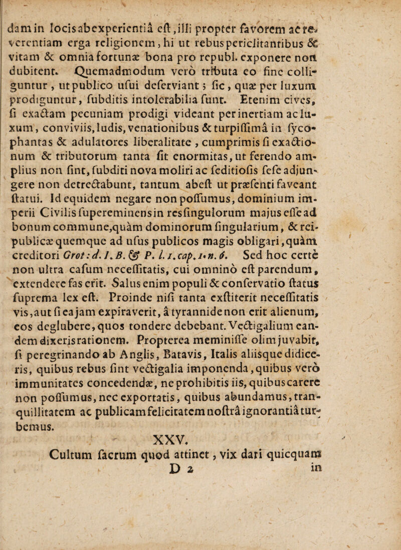 damin locisabexpericntia eft,illi propter favorem aere» vcrentiam erga religionem, hi ut rebus periclitantibus & vitam & omnia fortunae bona pro republ. exponere noti dubitent* Quemadmodum vero trfbuta eo fine colli¬ guntur , ut publico ufui deferviant 5 fic, quae per luxum prodiguntur, fubditis intolerabilia funt. Etenim cives* fi exadam pecuniam prodigi videant perinertiam aclti- xum, conviviis,ludis, venationibus &turpiffima in fyco* phantas & adulatores liberalitate , cumprimis fi exadio- num & tributorum tanta fit enormitas, ut ferendo am¬ plius non fint, fubditi nova moliri ac feditiofis fefe adjun¬ gere non detrectabunt, tantum abeft ut praefenti faveant ftatui. Id equidem negare non poffumus, dominium im¬ perii Civilisfupereminensin rcsfinguloriim majuseffead bonum commune,quam dominorum Angularium, & rei- publicae quemque ad ufus publicos magis obligari,quam creditori Grot: d* 1♦ B. P. L /* cap. /«n. 6. Sed hoc certe non ultra cafum neceffitatis, cui omnino eft parendum, extendere fas erit. Salus enim populi 5c confervatio ftatus fuprema lex eft. Proinde nifi tanta exftiterit neceffitatis vis,aut fi ea jam expiraverit, a tyrannide non erit alienum, eos deglubere,quos tondere debebant. Vcdigalium ean¬ dem dixerisrationem. Propterea meminiffe olim juvabit, fi peregrinando ab Anglis, Batavis, Italis aliisque didice¬ ris, quibus rebus fint vedigalia imponenda,quibus vero immunitates concedendae, ne prohibitis iis, quibuscarerc non poffumus, nec exportatis, quibus abundamus, tran¬ quillitatem ac publicam felicitatem noflri ignorantia tur¬ bemus. XXV, ■ V Cultum facrum quod attinet, vix dari quicquam , D z in