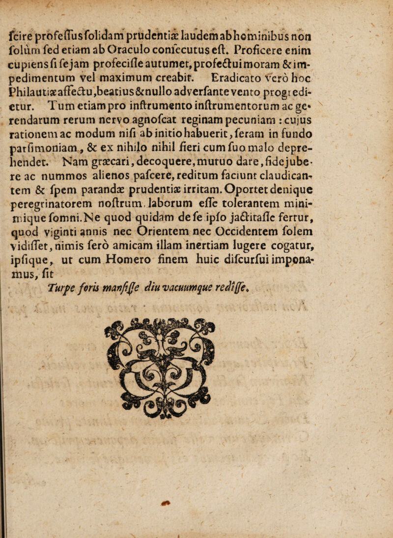 fcireprofeffusfolidam prudentias laudem abhGminibus non folum fed etiam ab Oraculo confecutus efE Proficere enim cupiens fi fe jam profecifle autumet, profe&ui moram & im- pedimentum vel maximum creabit. Eradicato Vero hoc PhilautixafFeciu,beatius&nulloadverfante vento progredi¬ etur. Tumetiampro inftrumentoinftrumentorumacge* rendarum rerum nervo agnofeat reginam pecuniam ; cujus rationemac modum nifi ab initio habuerit, feram infundo patfimoniam, & ex nihilo nihil fieri cum fuo malo depre¬ hendet. Nam graecari,decoquere,muruo dare,fidejube¬ re ac nummos alienos pafcere, reditum faciunt claudicans tem & fpem parandas prudentix irritam. Oportet denique peregrinatorem noftrum, laborum efie tolerantem mini- rnitjuefomni.Ne quod quidam defe ipfo jaftitaflc fertur, quod viginti annis nec Orientem nec Occidentem folem viditfet, nimis fero amicam illam inertiam lugere cogatur, ipfique, ut cum Homero finem huic difeurfui impona¬ mus, fit Turpe foris manfife diu vacuumque rediffe*