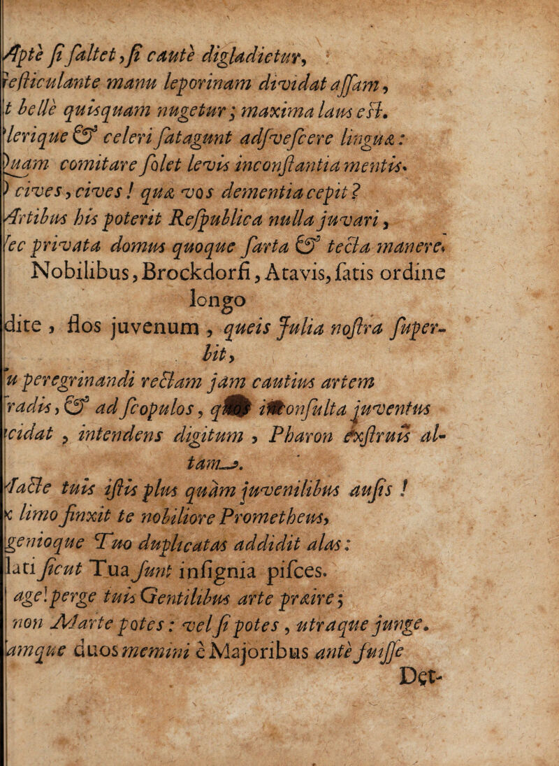 Apte fifaltet, fi caute digladietur, f ■ lefiiculante manu leporinam dividat ajfiam, \t belle quisquam 'augetur; maxima laus eB. Merique & celeri fatagunt adjveficere lingua : luam comitare folet levis inconftantia mentis* cives, cives ! qua vos dementia cepit ? Artibus his poterit Refpublica nulla juvari, rec privata domus quoque farta Gf tecia maneres Nobilibus, Brockdorfi, Atavis, fatis ordine longo dite , flos juvenum , queis Julia nofira fiuper- I . . . ■ ; bity i ’ ' - u peregrinandi reBam jam cautius artem radis, & adfcopulos, qm} ilttonfiulta juventus icidat , intendens digitum > Pharon exflruis al¬ tam—». dacle tuis ifiis plus quam juvenilibus aufis ! k limo finxit te nobiliore Prometheus, genioque Tuo duplicatas addidit alas: lati ficut Tua fiunt infignia pifces. age!perge tuis Gentilibus arte praire5 non Adarte potes: vel fi potes, utraque junge. \amque duos memini e Majoribus anfejmfije