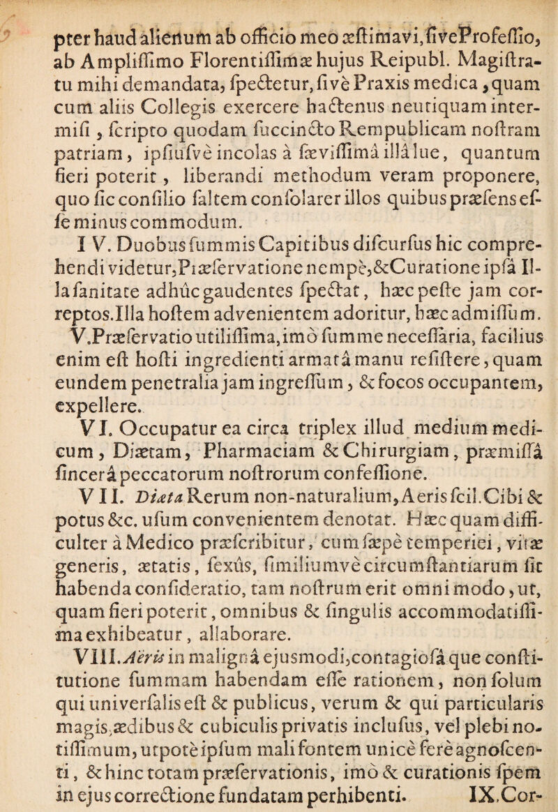 pter haud alierium ab officio meo oeftimavffiveProfeffio, ab Ampliffimo Florentiffimx hujus Reipubl. Magiftra- tu mihi demandata, fpe&etur, fi ve Praxis medica , quam cum aliis Collegis exercere haCtenus neutiquaminter- mifi 5 fcripto quodam fuccinCtoRempublicam noftram patriam, ipfiufve incolas a fxviffima iM lue, quantum fieri poterit, liberandi methodum veram proponere, quoficconfilio faltemconfolarerillos quibus pr^fens et fe minus commodum. I V. Duobusfummis Capitibus difcurfus hic compre¬ hendi videtur, Pisefervatione nempe,&Curationeipfa Il¬ la fanitate adhuc gaudentes fpeftat, hsecpefte jam cor- reptos.Illahoftem advenientem adoritur, haec admiflum. V9Prrefervatioutiliffima,im6fiimmeneceiIaria, facilius enim efl: hofti ingredienti armata manu refiftere,quam eundem penetralia jam ingreflu m, & focos occupantem, expellere. VI. Occupatur ea circa triplex illud medium medi¬ cum, Diaetam, Pharmaciam & Chirurgiam, pratmifla fincera peccatorum noftrorum confeffione. VIL Di<eta Rerum non-naturalium,Aeris fcil.Cibi & potus &c. ufum convenientem denotat. Hxc quam diffi¬ culter a Medico prsefcribitur, cum fepe temperiei, vitx generis, aetatis, fexus, fimiliumvecircumflandarum fit habenda confideratio, tam noftrumerit omni modo, ut, quam fieri poterit, omnibus &. lingulis accommodat i lil¬ ina ex hi beatur , allaborare. VIII.Aeris in maligna ejusmodi,contagiofique confti- tutione fummam habendam ede rationem, nonfolum quiuniverfaliseft & publicus, verum &c qui particularis magis,aedibus & cubiculis privatis inclufus, vel plebino- tiffimum,utpoteipfum mali fontem unice fere agnofeen- ti, &: hinc totam prsefervationis, imo & curationis fpem in ejus correctione fundatam perhibenti, IX,Cor-