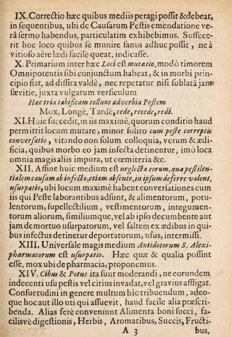 IX. Corre&io haec quibus mediis peragi poffit &debeat, in fequentibus, ubi de Caufarum Peftis emendatione ve¬ ra Termo habendus, particulatim exhibebimus. Suffece¬ rit hoc loco quibus (e munire fanus adhuc poffit, ne a vitiofo aere laedi facile queat, indicafie. X. Primarium inter haec Loci Emutatio,modo timorem Omnipotentisfibiconjundumhabeat j &in morbi prin¬ cipio fiat, ad diffita valde* nec repetatur ni fi fublatajamp fievitie, juxra vulgatum verficulum Hac tria tabificam tollunt adverbia Pefiem Mox, Longe, Tarde, cedei recede, redi. Xi.Huic fuccedir, ui iis maxime,quorum conditio haud permittit locum mutare* minor foiito cum pefie correptu converfiatio, vitando non folum colloquia* verum&redi« ficia, quibus morbo eo jam infecTa detinentur, imo loca omniamagisaliis impura* ut coemiteria&c. XII. Affine huic medium e fi: mgletta eorum, quapefiilen» tialem caufiam ab infieLio^etiam ah fient e ^in ipfum defierre v alent % ufiurpatio, ubi locum maxime habent converfationes cum iis qui Pefte laborantibus adfunt, & alimentorum, potu¬ lentorum* fupelleftilium , vefti mentorum, integumen¬ torum aliorum, fimiliumque, velab ipfo decumbente aut jam demortuo ufurpatorum, vel faltem ex aedibus in qui¬ bus infeTus detinetur deportatorum* ufus* intermiffi. XIII. Univerfale magis medium Antidotorum S. Alexi- pharmacorum eft ufiurpatio. Hxc quas & qualia poffint efie, mox ubi de pharmacia, proponemus. XIV, Cibus & Totus ita firnt moderandi, ne eorundem indecenti ufu pefiis vel citius invadat, vel gravius affligat. Confuetudini in genere multum hic t ribuendum, adeo- que hoc aut illo uti qui afluevit, haud facile alia praeferi- benda. Alias fere conveniunt Alimenta boni fucci, fa.« cilisvedigeftionis, Herbis, Aromatibus* Succis, Fru&i- A 3 bus,