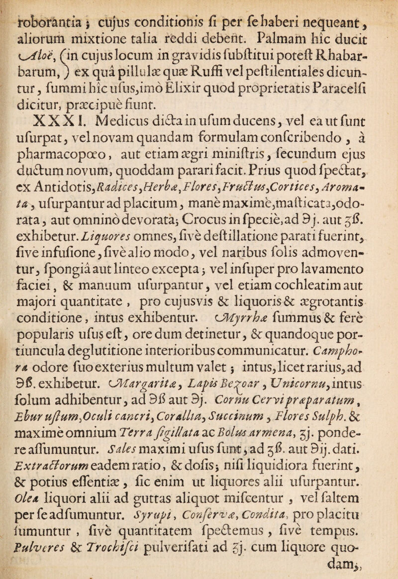 roborantia $ cujus conditionis fi per fe haberi nequeant , aliorum mixtione talia reddi debent. Palmam hic ducit (in cujus locum in gravidis fubftituipoteft Rhabar- barum, ) ex qua pillula? quas Rufii vel peftilentiales dicun¬ tur 5 fimum hic ufus,im6 Elixir quod proprietatis Paracelfi dicitur, prtecipuefiunt. XXXI. Medicus di£tainufiimducens, vel eautfunt ufurpat, vel novam quandam formulam confcribendo , a pharmacopoeo, aut etiam aegri miniftris , fecundum ejus dtiftum novum, quoddam parari facit. Prius quodfpeStat, ex Amidotis^RadiceSyHerba.Flores^FruFius^Cortices^Aroma- ta 3 ufurpantur ad placitum ^ manemaxime,mafiicat3,odo- rata, aut omnino devorata, Crocus infpecie,ad 9 j. aut gfi. exhibetur. Liquores omnes, five deftillatione parati fuerint, five infufione, fi ve alio modo, vel naribus folis admoven¬ tur, fpongia aut linteo excepta 5 vel infuper pro lavamento faciei, St manuum ufurpantur, vel etiam cochleatim aut majori quantitate , pro cujus vis St liquoris St aegrotantis conditione, intus exhibentur. ^Myrrha fummus St fere popularis ufuseft, ore dum detinetur, 8t quandoque por¬ tiuncula deglutitione interioribus communicatur. Campho* ra odore fuo exterius multum valet 5 intus, licet rarius, ad 95. exhibetur. UUargarita, Lapis Be^oar , Unicornu, intus folum adhibentur, ad 95 aut 9j. Cornu Cervipraparatum, Ebur ujlumficuli c aneri, Cor Allia, Succinam, Flores Sulph. St maxime omnium Terra figiliataacBolm armena, gj. ponde¬ re afiiimuntur. Sales maximi ufus fune, ad gfi. aut Bij. dati. ExtraFtorum eadem ratio, Stdofisj nifi liquidiora fuerint. St potius eflentite, fic enim ut liquores alii ufurpantur. Ole a liquori alii ad guttas aliquot mifcentur , vel faltem per feadfumuntur. Syrupi, Conferva, Condita, pro placitu iiimuntur , five quantitatem fpeStemus , five tempus. Eulveres St Trochifci pulverifati ad fy cum liquore quo- dam>,