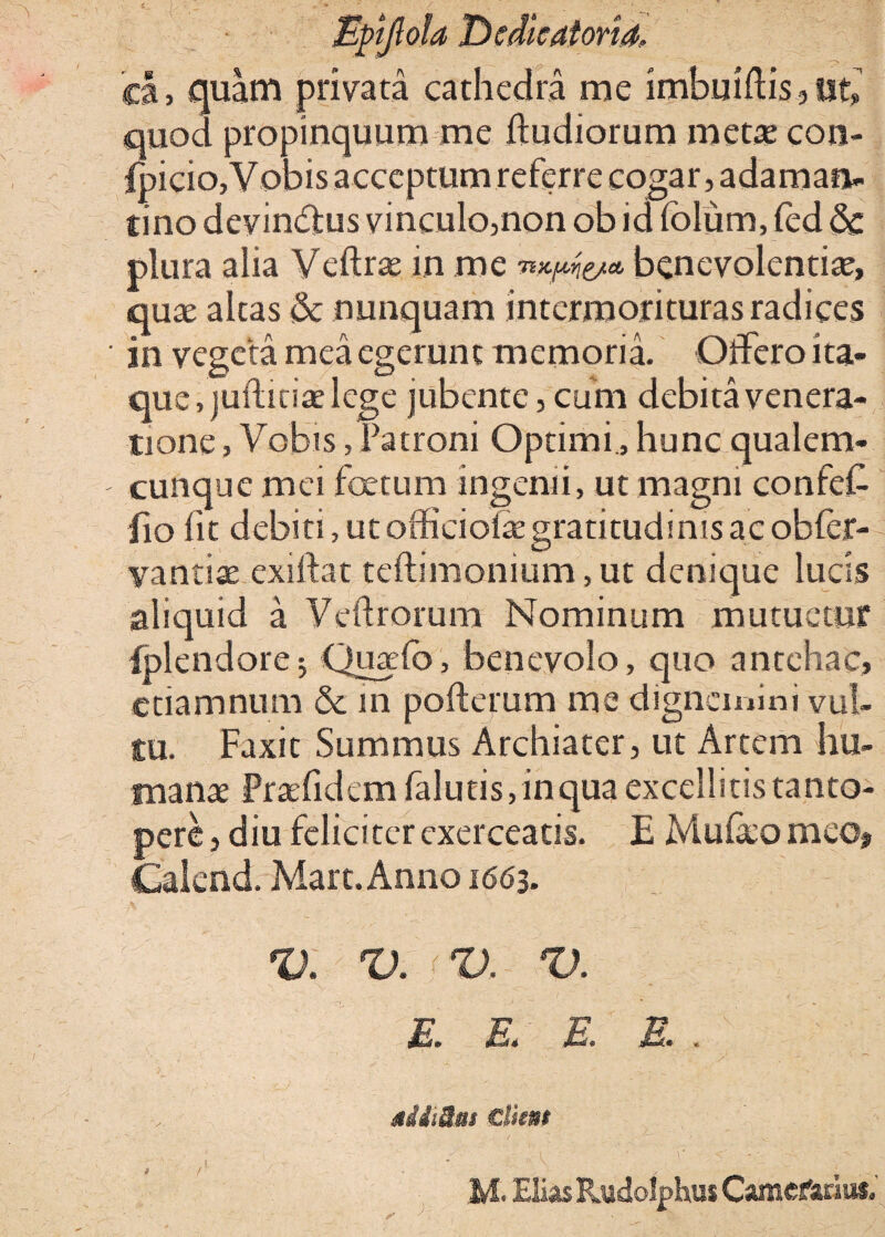 Eftjhia Dcdicatoria, ea, quam privata cathedra me imbutftis , ut, quod propinquum me ftudiorum metae con- ipicio,Vobis acceptum referre cogar, adaman¬ tino devindjus vinculo,non ob id folum, fed 6c plura alia Veftrae in me benevolentiae, quae altas & nunquam interroorituras radices in vegeta mea egerunt memoria. Offero ita¬ que, juftitiae lege jubente, cum debita venera¬ tione , Vobis, Patroni Optimi , hunc qualem¬ cunque mei foetum ingenii, ut magni confeC jio fit debiti, ut officioiaegratitudinis ac obfer- yantiae exiifat teftimonium,ut denique lucis aliquid a Vellrorum Nominum mutuetur fplendore5 Quado, benevolo, quo antehac, etiam num & 111 pofterum me dignemini vul¬ tu. Faxit Summus Archiater, ut Artem hu¬ manae Praefidem (alutis, inqua excellitis tanto¬ pere, diu felici ter exerceatis. E Mu&omeo, Calcnd. Mare. Anno 1663. V. V. V. V. 1 E. E. E. E. . siiiim €lkm M. Elias RudolphusCamefariu*.