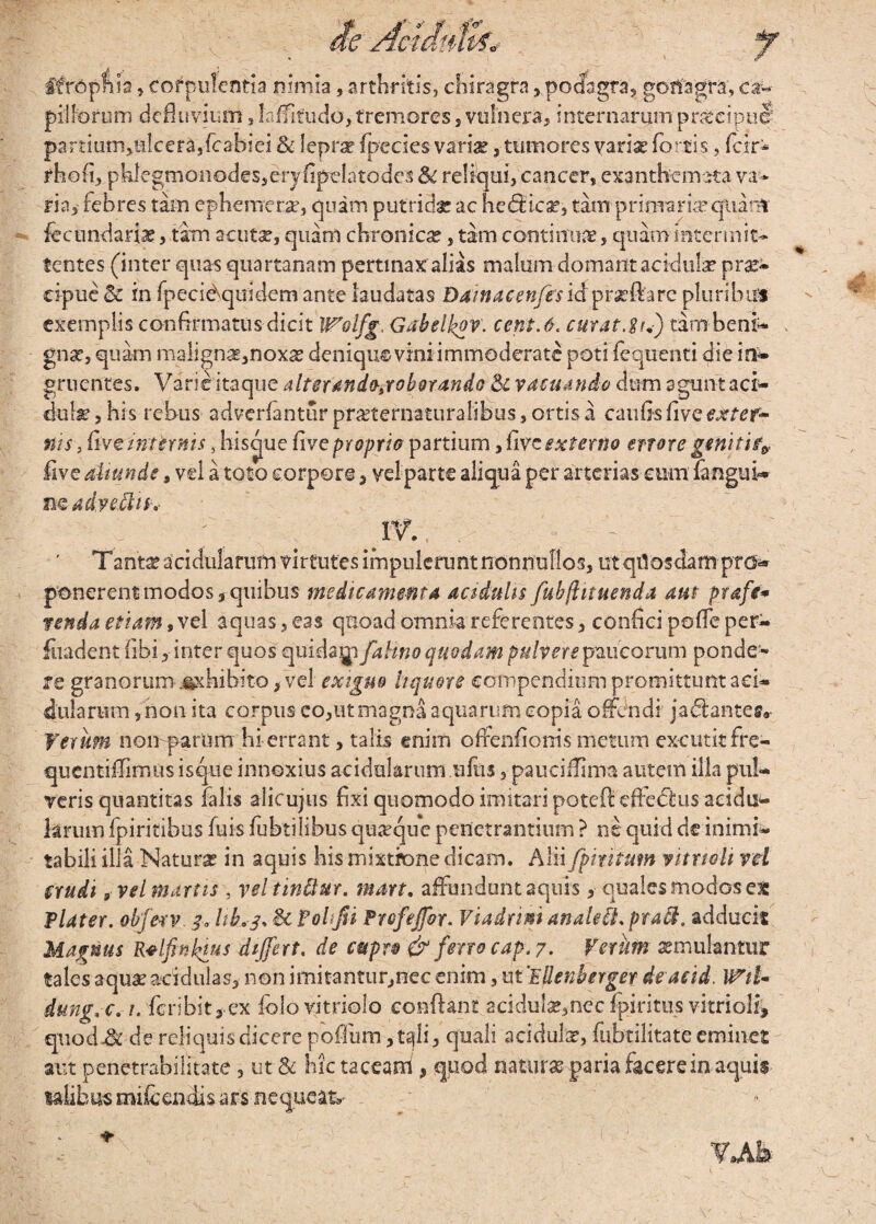 ifrophia, corpulentia nimia , arthritis, chiragra ,podagra, gonagra, ca^ pillorum defluvium, Inffitudo, tremores, vulnera* internarum pnteipue partiunijHlcerajfcahiei & lepra? fpecies variae, tumores varix fortis, fcir* rho fu pklegmonodesjeryfipefatodes Sc reliqui, cancer, exanthemata va* ria,- febres tam ephemerx, quam putridae ac helica?, tam primariae quam fecundarix, tam acuta?, quam chronicae, tam conti nux, quam intermit¬ tentes (inter quas quartanam pertinax alias malum domant acidula? prae¬ cipue & in fpeci^quidem ante laudatas Damacenfes idprxftarc pluribus exemplis confirmatus dicit Wolfg, Gabelkov. ccnt.6, curat .^S) tambeni- . gnx, quam maligna?,noxa? denique vini immoderate poti fequentt die in¬ gruentes. Varieitaque alter andojoborando & vacuando dum agunt aci- dulxjhis rebus adverfanturprxternaturalibus,ortisa caufisfiveexter¬ ni s , five internis, hiscpie five proprio partium, five externo errore geniti4 five aliunde s vel a toto corpore, vel parte aliqua per arterias cum fanguk» nQrd dyeMti' ; W., . Tantae acidularum virtutes impulerunt nonnullos, ut qtlosdam prd* ponerent modos, quibus medicamenta acidulis fubjlit nenda aut prafe* renda etiam, vel aquas , eas quoad omnia referentes, confici poffe per- fuadent fibi, inter quos quidagi fahno quodam pulvere paucorum ponde¬ re granorum-.exhibito, vel exiguo liquore compendium promittunt aci¬ dularum , non ita corpus eo,ut magna aquarum copia offendi jacfianteg*- Verum noii parnm hi-errant, talis enim ofienfionis metum excutit fre- quentiffimus isque innoxius acidalarumufus, paueiffma autem illa pul¬ veris quantitas falis alicujus fixi quomodo imitari potefi efledtus addti- krum fpiritibus fuis fubtilibus quxque penetrantium ? ne quid de inimi¬ tabili illa Natura? in aquis his mixtione dicam. Alii fpmtum vitrtoh vel erudi g vel manis , vel tinQur. mart, affundunt aquis,• quales modos ex flater, obferv. 3« hb.3. & folffi frefeffor. Viadrim anale®. pra$. adduci* Magnus Relfinlnus differt, de cupro & feno cap. 7. Verum aemulantur tales aquae acidulas, non imitantur,nec enim, ut VUenberger de acid. WiU dung.c. 1. fer ibit,-ex iolovitriolo confiant 2cidula?,necfpiritus vitrioli, quod A de reliquis dicere poflum ,t^li, quali acidula, fubtilitate eminet aut penetrabilitate 3 ut 8c hic taceam , quod naturas paria facere in aquis ta-Ubus mifcendis ars nequeam