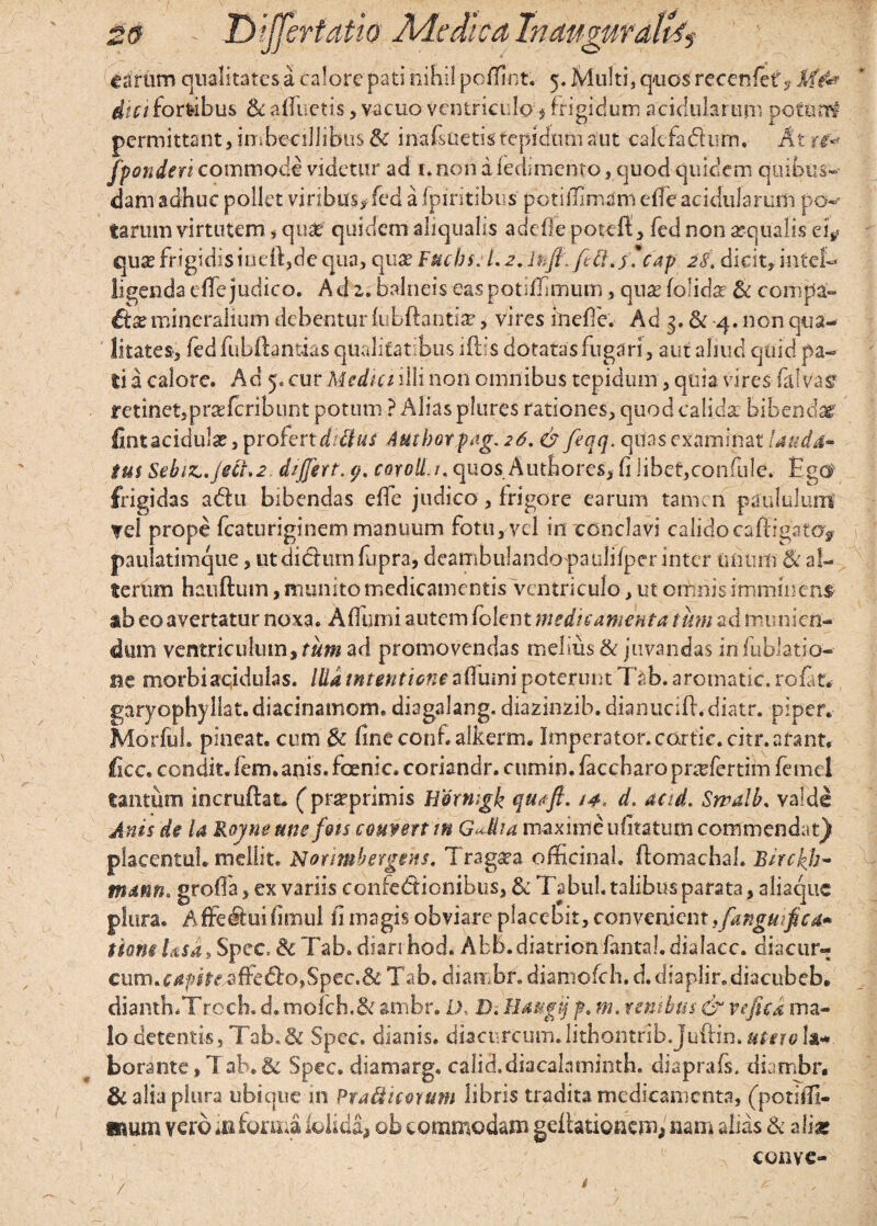 dici fortibus Sc alluetis, vacuo ventriculo frigidum acidularum do turri permittant, imbecillibus & inafsuetistepidum aut cakfadhrm, At u* fponderi commode videtur ad 1. non a ledimcnto, quod quidem quibus¬ dam adhuc pollet viribus,fed a fpiritibus potiffimim effc acidularum po¬ tarum virtutem , qua? quidem aliqtialis adefle potelf, fed non aequalis d? quae frigidis iueil,de qua, Fuchs. 1.2. lkfi.fi ft.j *cap 28. dicit, intel- ligenda die judico. Ad z. balneis eas potiffimum, quae (olidae Sc compa¬ rse mineralium debentur lubftantiae, vires ineffe. Ad 3. & 4. non qua¬ litates-, fedfubfhntias qualitatibus iftis dotatas fugari, aut aliud cjtiici pa¬ ti a calore. Ad 5,cur Mcdnnlli non omnibus tepidum, quia vires falv'a$ minet,praTcribunt potum ? Alias pltires rationes, quod calida bibendas fint acidulae, profert d ttus Autborpag. 26. & feqq. quas examinat lauda¬ tus Sebiz..Ject»2. differt, (j. coroll.i. quos Authorcs, li libet,confule. figd1 frigidas adu bibendas elfe judico, frigore earum tamen paululum ?el prope fcaturiginem manuum fotu,vcl in conclavi calidocaffigato> paulatimque, ut diclmn fupra, deambulandopatilifper inter unum Si al¬ terum hauftum, inunito medicamentis ventriculo, ut omnis imminens ab eo avertatur noxa. Affurni autem folent medicamenta tum ad munien¬ dum ventriculum ytum ad promovendas melius Si juvandas in fublatio- ne morbi acidulas. Illa intentione afiumi poterunt Tab. aromatic. rofat.- garyophyllat.diacinamome diagalang. diazinzib. dianucift.diatr. piper. Marful. pineat. cum & fine conf.alkerm. Imperator.cortic.citr. arant, ficc. condit, fem.anis. foenic. coriandr. cumin. faccharopnefertim femel tantum incruftat. (praeprimis h&xnigk qutft. 14. d. acid. Swalb. valde Anis de U Royneune fots couvertm G^Mia maxime ufitatum commendat} placentuL mellit. Nomnbergens. Trag^a officina!, ftomachal. Bircfeb- mdnn. grofia, ex variis confedionibus, Si Tsbuh talibus parata, aliaquc plura, A ffedui fimul fi magis obviare placebit, convenient .fangufeca* tianeUsa, Spec &Tab.dianhod. Abb.diatrionfantal.dialacc. diacur- cum.c/«pir^ffed:o,Spec.& Tab. diarnbr. dianiofch.d.diaplir.diacubeb. dianth.Trech. d.mofch,&: ambr. D. D. lldugtj p. m. venibus & vefica ma¬ lo detentis, Tab. & Spec. dianis. dbcnrcum.lithontribjuftin. utero la¬ borante , Tab. & Spec. diamarg. calid.diacaLiminth. diaprafs. diambr. & alia plura ubique in Praftitwum libris tradita medicamenta, (potifit- wum vero m forma iolida* ob commodam geltationem* nam alias Si aliar conve-