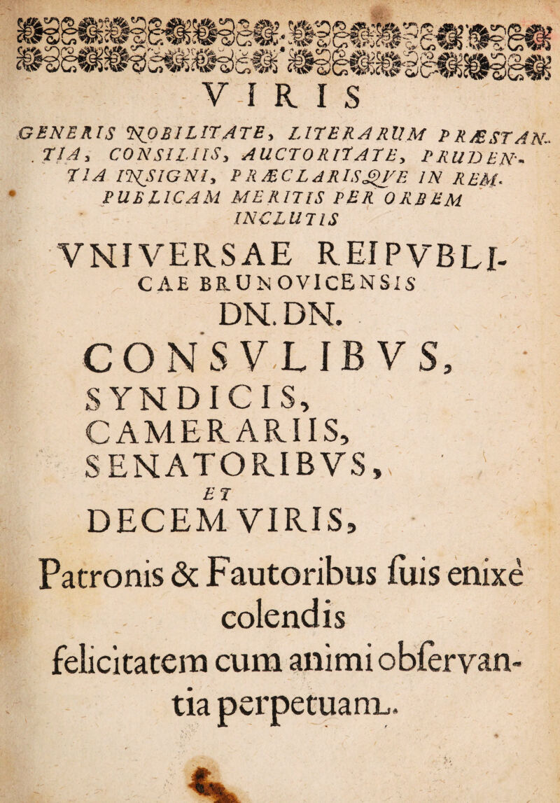 GENERIS 2scOBI LITATE, LITER ARUM P RM ST A N- . TIA, CONSILIIS, AUCTORITATE, PRUDEN¬ TIA INSIGNI, PRMCLARISQVE IN REM- PUBLICAM MERITIS PER ORBEM INCLUTIS VNI VERSAE REIPVBLI- CAE BAUN OVI CENSIS' DN. DN. CONSV.LIBVS, • SYNDICIS, CAMERARIIS, SENATORIBVS,, DECEMVIRIS, Patronis <Sc Fautoribus luis enixe colendis felicitatem cum animi obfervan- tia perpetuam,.