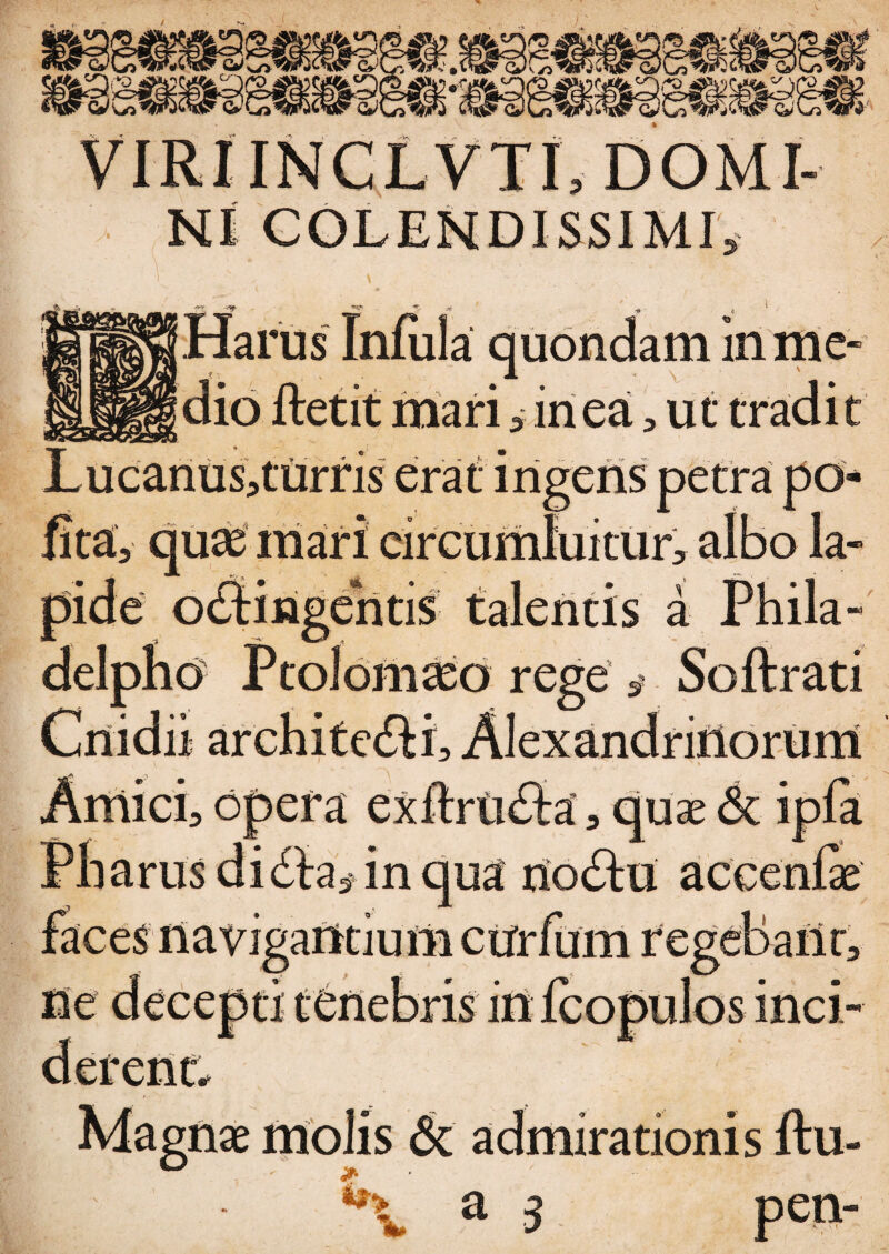 fSL QJ <s> ■> • y n )' JP. INCLVTI, DOMI¬ NI COLENDISSIMI, ' , \ . * ■»- ». 1 Harus Infula quondam inme- mari i iri ea, ut t: /■ turris erat ingens petra po¬ lita, quas mari circumluitur, albo la¬ ciitis talentis a Phila¬ delpho Ptolemaeo rege , Soft rati ii architefli, Alexandrinorum ici, opera exftriitta, quae & ipla Pharus diila, in qua nocftu accenfe faces navigantium ctfrfum regebarit, ne decenti tenebris iri fconulos inci- rent; Magnae molis 6c admirationis ftu- »■ **•> %