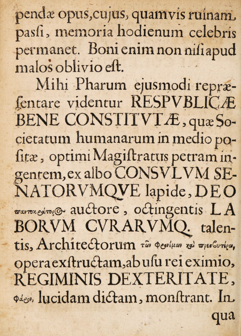 opus,cujus, quam vis Minant pasfi > memoria hodienum celebris permanet. Boni enim non nili apud malos oblivio eft. Mihi Pharum ejusmodi reprae- fentare videntur RESPVBLKhB BENE CONSTITVT^ qu* So¬ cietatum humanarum in medio po¬ litae ^ optimi Magiftrattis petram in¬ gentem, ex albo CONSVJLVM SE- ^ATORVMQVE lapide,DEO auCtore , oCtingentis L A BORVM CVRARVMQ^ talen¬ ti Si Architectorum w vtu&mp, *+ * 7 ^ * * v. > 'w operaexftru£tam,abufu rei eximio, REGIMINIS DEXTERITATE, f -* - _ • (pd&b lucidam diditam, monftrant. Irn qua