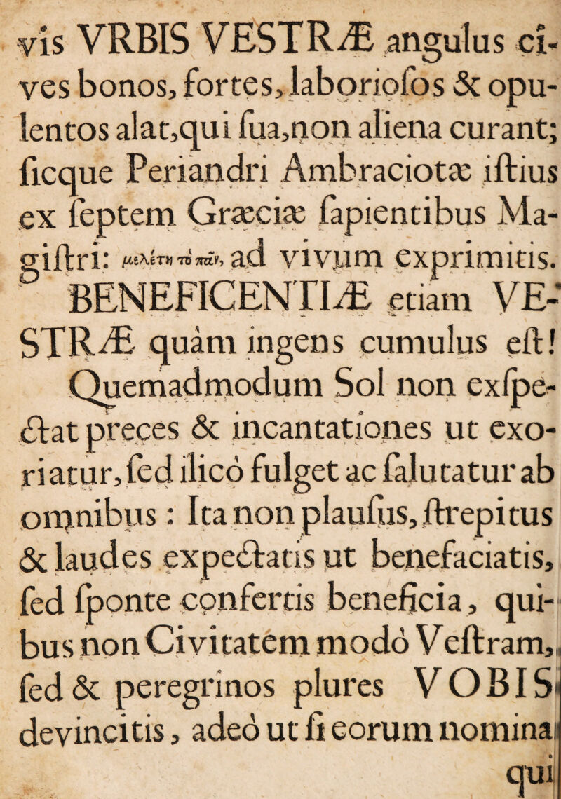 vis VRBIS VESTRAE angulus ci¬ ves bonos, fortes, laboriofos 3c opu¬ lentos alat,qui fua,non aliena curant; ficque Periandri Ambraciotae iftius ex feptem Graeciae fapientibus Ma- iftri * ftcXfnf to 7wih ad vivum exprimitis. BENEFICENTIAE etiam VE- STRAi quam ingens cumulus eft! Quemadmodum Sol non exfpe- <£lat preces & incantationes ut exo¬ riatur, fed ilico fulget ac (alutatur ab omnibus: Ita non plaufiis, ftrepitus 6c laudes expediatis ut benefaciatis, fed (ponte confertis beneficia, qui¬ bus non Civitatem modo Veftram,- fed & peregrinos plures VOBIS devincitis, adeo ut fi eorum nominai