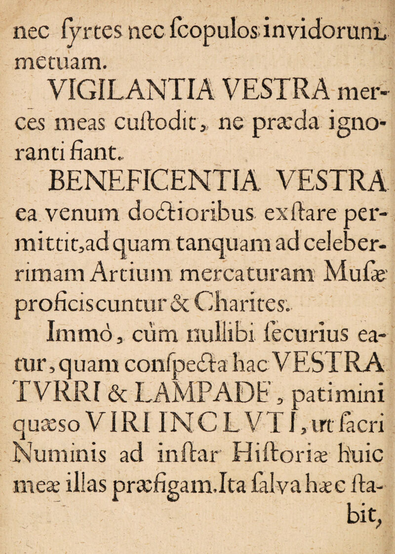 nec fyrtes nec fcopulos; invidorum, metuam. VIGILANTIA VESTRA mer¬ ces meas cuflodit * ne pra:da igno¬ ranti fiant. BENEFICENTIA VESTRA ea venum do£li oribus exilare per- mittinad quam tanquam ad celeber¬ rimam Artium mercaturam Mulae proficiscuntur dc Charites. Immo 3 cum nullibi fecurius ea- mr,quam cor TVRRI & LANWJWt 9 patimini quaeso VIRI INCL VTLirtfacri Numinis ad Inflar Hiftoriae huic meae illas praefigamJta falvahaee fla¬ bit/