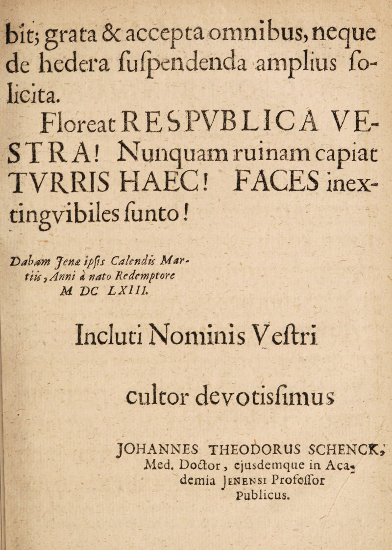 bitj grata <$c accepta omnibus, neque de hedera fu (pendenda amplius fo- Iicita. FloreatRESPVBLICA VE¬ STRA! Nunquam ruinam capiat TVRRIS HAEC! FACES inex- tingvibiles funto! y 9 y * Dabam Jen& ipfis Calendis Mar* tiis j Anni k nato Redemptore M DC LXIIL Incluti Nominis Veftri cultor deyotisfimus * j JOHANNES THEODORUS SCHENCK» Aled. Do£tor, cjusdemque in Aca« I Hg- . ' demia I in ensi Profcffor Publicus.