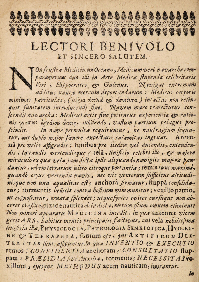 LECTORI BENI VOLO ET SINCERO SALUTEM. NOfi fruflra Medicinam Oceano * Medicum tierb n avare!) £ com* paraverunt duo illi in Arte Medica fiupenda celebritatis Piri 3 Hippocrates & Galenus. Havigat extremum ad litus nauta m er cum deportandarum : Medicus corporis minimas particulas * (yubpsk Mtxd yefi daMtroc) intactas non relin- fuit fanitatem introducendi fine. Havem mare trajecturus con* fcendit navarcha i Medicus artis fine potiturus experientis. 0* ratio* nis yMm' Igyzuqi$ infidendo 3 vaflum partium pelagus pro- fcindit. In nave permulta requiruntur * ne naufragium fequa~ tur* aut duplo major femore expetit at ce calamitas ingruat. Anten¬ na pro velis affigendis ; funibus pro iisdem vel ducendis*. extendere dis 5 laxandis vertendis que ; tela * linificio eelebri illo * gp majore miraculo ex qua vela jam ditia ipfis aliquando navigiis majora pan* duntur * orbem terrarum ultro citroque portantia; rem is tunc maxime* quando oejus vertenda navis* nec vis ventorum fiifft i ens ait itu di* nisque non una squalitas efts a&chora firmatur * ftuppa confolida tur ; tormentis bellicis contra hofiium vim munitur j vexillo patrio* ftt cognofcatur * ornata/plenti'et ; utquefjrtes evitet cuYfuque non ab* erret prsfixofii ,x ide nautica ob id didi a* metum ifium omnem eliminati Hau minori apparatu M edicina incedit, in qua antennae vicem gerit ARS* habitus mefitis principalis faElivus* cui vela nobilis fima linificia iUa*Physiolog i a>Pathologia S¥MEioTicA,HYGiEi- r* e 0* T ii £ k a p e i A , funium ope * qui Artifi au m D e x- TU £ T A S fient,affigunturJn qua INVENTIO & EXECUT10 remos ; CONFIDENTIA anchoram; CONSULTAT 10 ftup- para ; T ASSIDI A five Auxilia* tormenta; NECESS1T A£yc< xiliutn * ejus que M.E7HQDU S acum nauticam? imitantur* In