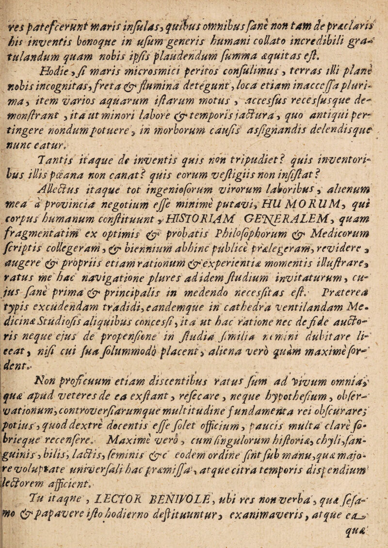 rts p at efc erunt maris infulas^ quibus omnibus pane non tam de prae 2aris his inventis bonoque in ujum generis humani collato incredibili gra** tulandum quam nobis ipfis plaudendum fumma aquitas efl9 Hodie ? Ji maris microsmici peritos confluimus * terras illi plani nobis incognitas^ freta & flumina deteguntloca etiam inacccffapluri* wa* item varios aquarum iflarum motus yaccesfus re ce s(usque de- wonflrant ^itdut minori labore & temporis jaltura y quo antiqui per* tingere nondumpotuere 9 in morborum caufis asfignandis delendis que nunc eaturr Tantis itaque de inventis quis non tripudiet i quis inventori- lus illis pceana non canat ? quis eorum vefligiis non infiflat? Alledius itaque tot ingenioforum virorum laboribus, alienum mea a provincia negotium eflfe minime putavi? HU MORUM y qui corpus humanum conflituunt y HISTORIAM GETfERALEM> quam fragmentdtim ex optimis & probatis Ehilofiphorum & Medicorum feriptis collegeram i & biennium abhinc publici pr&legeram5 revidere * augere & propriis etiam rationum experientia momentis illuftr are $ ratus me hac navigatione plure sad idemflu dium invitaturum 3 cu¬ jus fani prima & principalis in medendo neces fit as e fi.' Erat er e a typis excudendam tradidi^ eandemque in cathedra ventilandam Me- dicina Studiofls aliqifihus emees fi3 ita ut hac ratione nec de fide aucto-* ris neque ejus de prope nfione in flu di a fimi ii a rumini dubitare Id eeaty nifi cui fu a /olummodo placent y aliena vero quam maximi for* dent* * 1 ' * * ■* I ‘ Non proficuum etiam discentibus ratus flum ad Vivum omnia-d qua apud veteres de ea exflanty refecare > neque hypothefium3 obfer-* i vationum3 controverfiarumque multitudine f undamenta rei ob/cur ares potius i quod dextri docentis eflfe folet officium s paucis multa clari fi* brieque recenfireo Maximi vero y cum Ungulorum hi,florichyli fiari- guiniss bilis, ladUs* feminis pjpc eodem ordine fint flub manu*>qua majo¬ re voluptate univerflali hac pramijflaU atque citra temporis dispendium} jediorem afficient* | Tu itaqne j LECTOR RENIVOLE, ubi res non verba j qua fefla* m& & papavere iflo hodierno defiituuntur* exanimaveris} atque e tu' qua
