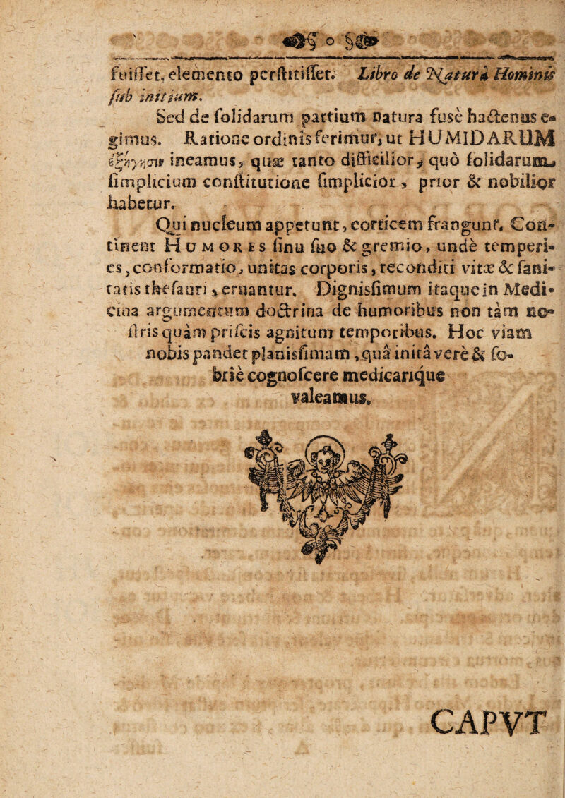 ° 'S# i**11** »J5>a—*% *’—*—**—**»^—^—*——we^g». '^^^fa&^aBSEBaStScSF?^ fufffet, elemento perftftilFet. de 'frjaturd Hominis fido initium. Sed de folidarum partium Datura fuse habenas e- ginius. Ratione ordinis ferimur, ut H UMlD ARUM ePyjyjcnt ineamus*. quae tanto difficilior* quo iolidamnu fimpUcium conftitutione (implicior , pnor & nobilior habetur. Qui nucleum appetunt ? corticem frangunt. Con¬ tinent Humores finu fuo Se gremio, unde temperi¬ es ,conformatio, unitas corporis, reconditi vitx 6c fani® ratis tfeefauri * eruantur, Dignisfimum itaque in Medi¬ cina ar&umefftBm doftrina de humoribus non tam no® w liris quam prifeis agnitum temporibus. Hoc viam nobis pandet planisfimarti, qua inita vere & fo- brie cognofeere medicarique valeamus. CAPVT