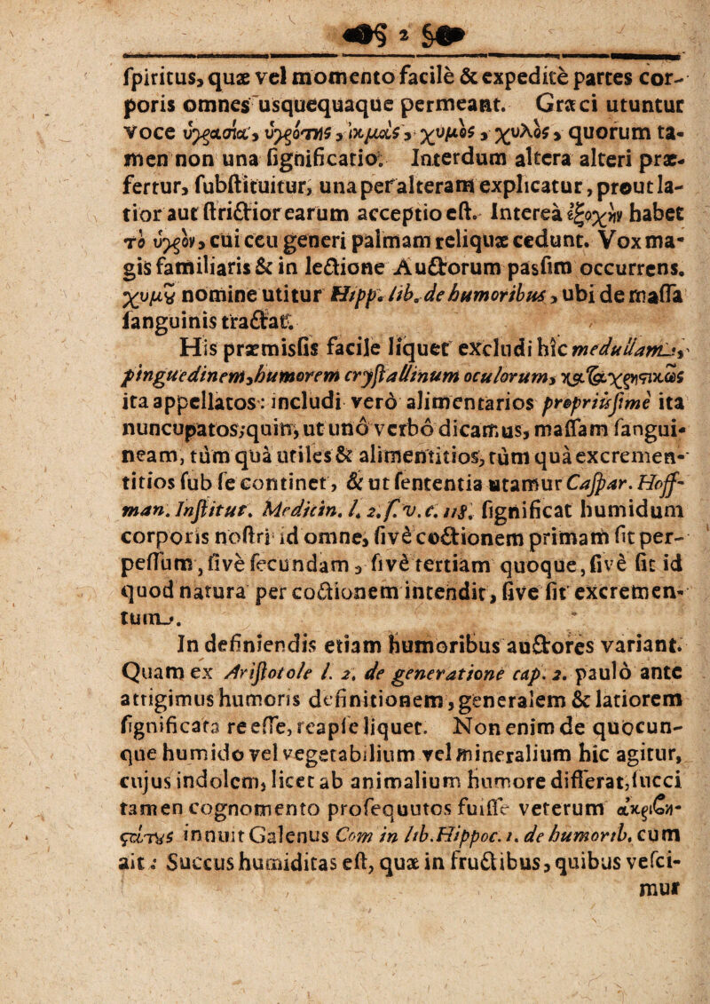 V * §& InviiraiKM m i mil IIM, fpiritus, quse vel momento facile & expedite partes cor¬ poris omnes usquequaque permeant. Graci utuntur Voce J^ctak', v^o^n\$ yhptaSy xv^ * xv^ * quorum ta¬ men non una fignificatio; Interdum altera alteri prx- fertur, fubftituitur, una peralteram explicatur, prout la¬ tior aut ftriftior earum acceptioeft. Interea habet ro u>§qv, cui ceu generi palmam reliqux cedunt. Vox ma¬ gis familiaris & in ledione Au££orum pasfirn occurrens, Xvw nomine utitur H/pp* /iba de humoribus , ubi de maffa (anguinis tradat; Hisprxmisfis facile liquet excludi hic meduilanL:y pingue din em yh umor em cryjial/inuni oculor umy ita appellatos: includi vero alimentarios propriuftme ita nuncupatos;qum, ut uno verbo dicamus, maflam fangui- neam, tum qua utiles & alinientitios>tumquaexcremen- titios fub fe continet, & ut fententia utamur Cajpar. Hojf• man. Infiitut. Mediem. L 2. f. v. e. n8w figtiificat humiduni corporis noftri id omne, fiv&codionem primam fitper- peftum, five fecundam, fiveS tertiam quoque,five fit id quod natura per codionem intendit, five fit excremen¬ tum^. In definiendis etiam humoribus audores variant Quam ex Arifloto/e /. 2, de generatione cap, 2. paulo ante attigimus humoris definitionem , generalem & latiorem fignificao? re efie,reapfe liquet. Non enim de quocun¬ que humido vel vegetabilium vel mineralium hic agitur, cujus indolem, licet ab animalium humore differat,fucci tamen cognomento profequutos fuifie veterum cocpCa- $rJ/ry$ innoit Galenus Com in ltb.Hippoc. /. dehumortb, cum ait: Succushumiditas eft, qux in frudibus, quibus vefei- , mur