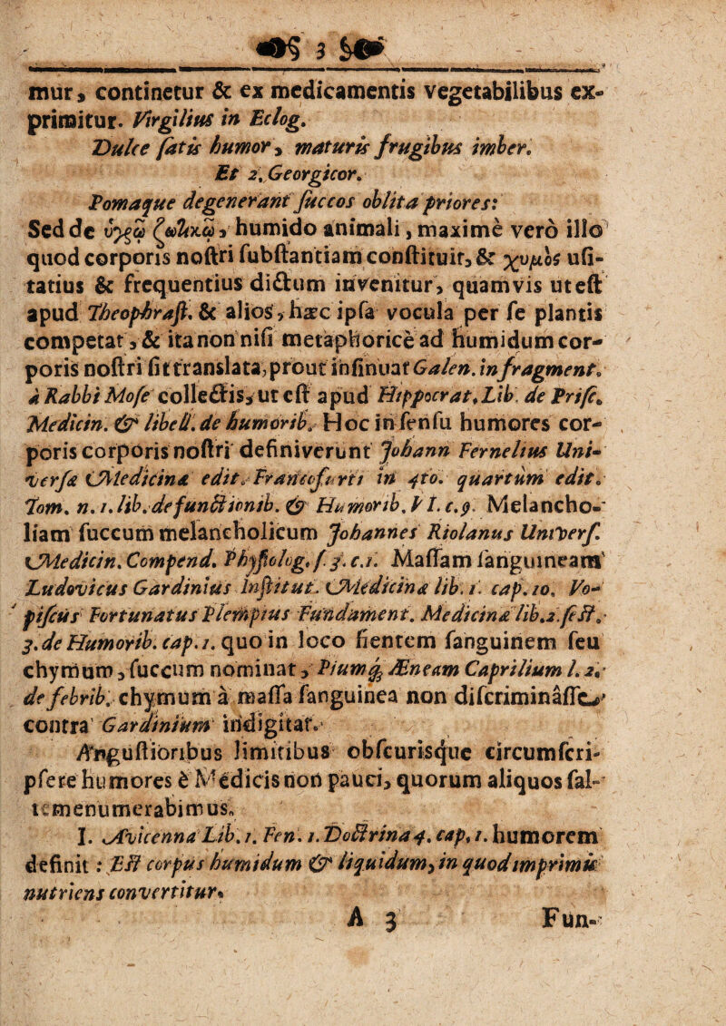 mur, continetur & ex medicamentis vegetabilibus ex¬ primitur. Virgilm in Eclog. Dulce fatis humor * maturis frugibus imber. £/ 2t Georgicor> Poma que degenerant Juccos oblita priores: Sed de J^gS £«&x2vhumido animali, maxime vero illo quod corporis noftri fubftantiam conftituir, &: ufi- tatius & frequentius diftum invenitur> quamvis uteft apud Lheophrafl. & alios > hxc ipfa vocula per fe plantis competat 3 & ita non nii metaphorice ad bumidum cor¬ poris noftri fittranslata, prout ihfinoatGalen.infragmens. a Rabbi Mofe coHe£Eis*ut cft apud Btpfocrat.Lib. de Eri/c» Mediem . &libeli.dehumorifHocirilenfu humores cor¬ poris corporis noftri definiverunt Jobann Fer ne Itus Uni~ njcrfa CMedirina edit* Frdtftcfu nt' in jio, quartum edis. *tom. n.iJib.defunSlionib. & H^monb%P 1.c.$: Melancho¬ liam fuccum melancholicum Jobannes Rtolanus Untberf. xjtledicin. Ccmpend. $byfiolog*(/< c.i, Maffam iariguineara' Ludovicus Gardinitis Influat, CMedicina lib: /1 cap. io. Vo- pifcus Fortunatus EleMpius Fundnment. Medicina lib>2,fe 3.de Humorib. cap. 1. quo in loco fientem fanguinem feu chy muro 3 fuccum nominat 3 Piuw% Sneam Caprilium L 2P de febrib, chymumaroaffafanguinea non difcriminaflc-r' contra1 Gardinium ihdigitatv jfnguftionbus limitibus obfcuristfuc circumfcri- pfere humores 6 Medicis non pauci3 quorum aliquos fal*» tcmenumerabimus* I. <Avicenna Lib. /. Fen. 1. 'Doffrina j. cap# /. humorem definit .* Eff corpus humidum & liquidum^in quodimprimit nutriens convertitur* A 5 F un»
