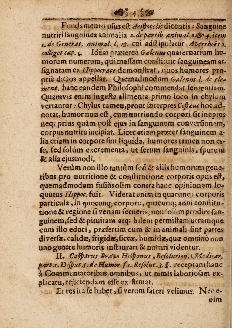 Funcla meato ufus eft Art^otdk dicentis ,• Sanguina nutriri (anguinea animalia z* departib. animalz.&* item t.de Generat. animali. z$. cui adrtipulatur AverrhoesM, colliget cap, ^ Idem praeterea Galenus quaternarium hu¬ morum numerum, qui maffamconfticuic (anguineam lignatam ex Hippocrate demoo(Irar, quos humores pro¬ prie di$:os appellar. Quemadmodum Galenus l de ele~ ment, hanc eandem Philofophi commendatfententiatn. Quamvis enim ingefta alimenta primo loco in chylum vertantur: Chylus tamen,prout interpres Coflaus hoc ad- notat, humor non eft, cum nutriendo corpori fit ineptas neq; prius qu&m poft ejus In fanguinem coaverfionenv corpus nutrire incipiat. Licet etiam pr^ter fanguinem a* lia exiam in corpore fint liquida, humores tamen non es<* fe, fedfolum excrementa, ut ferum faegiiinis, fputiim |k alia ejusmodi, Verum non illo tantum fed & aliis humorum getie? ribus pro motatione & conftitutione corporis opus eft, quemadmodum fufiusolim contrahanc opinionem \p* quutus Hippoc. fuit. Viderat enim in quacunq; corporis particula,in quocunq^corpore,.quacunq^ anni confiitu^ tione & regione (i venam fecueris, non foliim pcpdirefan- gumemJfed&pituitam atq; bilem pernuftam utramque cum iHo educi, pr#fertim cum & in animali fint partes diverfae, calidse, frigidae, ficcae, bumidae>qua? omnino non uno genere humoris mftaurari Sc nutriri videntur. IL €a$fiarus HtSpmus» Refilution. c.Medicar* part.i.Dtjput.f.deMumor fj. Refolut.^§. receptam hanc a Gommentatoribus omnibus, ut nimis laborio&tn ex- plicatu,rejiciendam eiTeexiftimat. Et res ita {e habet > fi verum fateri velimus. Nec e- nim