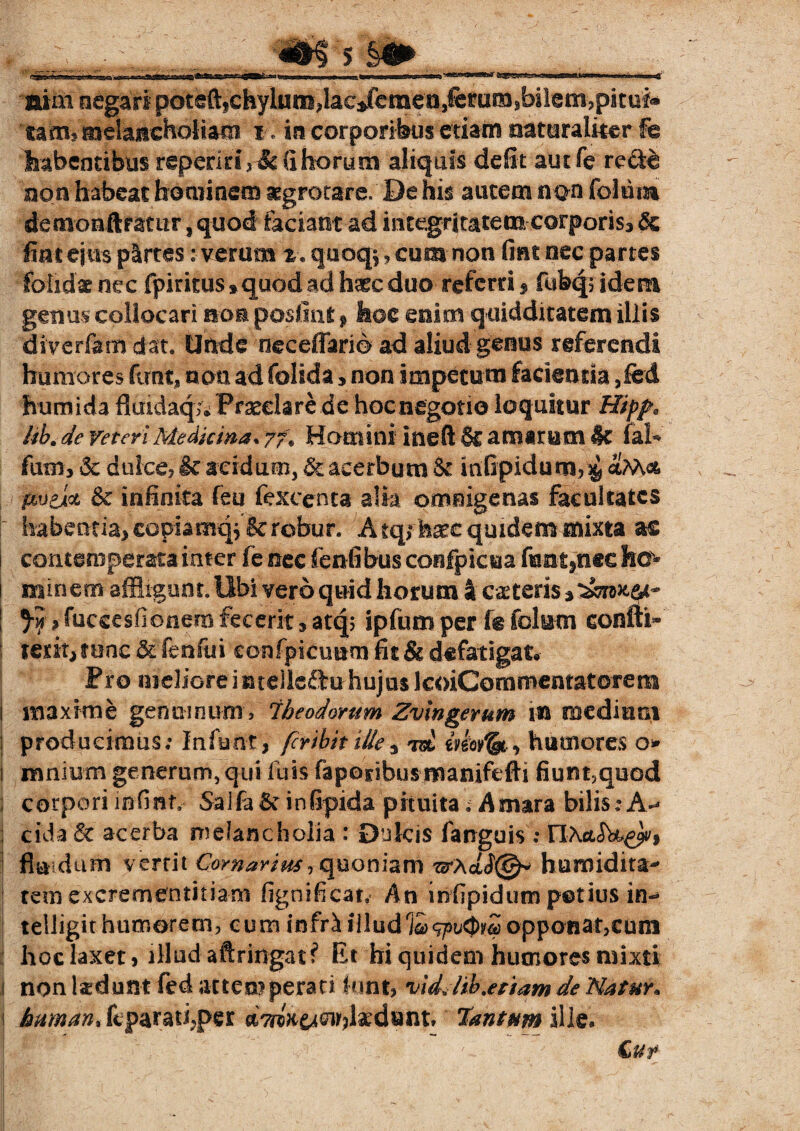 .. ; .m s '&> __ mm negari pot€ftfchylum'4ac/emeiJ,fetuii3jbil@m?pituf* tam, melancholiam jil id corporibus etiam naturaliter fe habentibus repenti * & ii horum aliquis defit aut fe re&e non habeat hominem aegrotare. De his autem a an foltim demomftfstur, quod faciant ad integritatem corporis, & fiat eius plrtes: verum %«quoq^, cum non fine nec partes foiidae nec fpiritus»quod ad haec duo referri $ fufeqs idem genus collocari non posliut f hoc mlm qoidditatem illis diverfem dat. Unde neceffario ad aliud genus referendi humores ftmt, nem ad folida , non impetum facientia ,led humida fluidaq;/Pf2eelare de hoenegotio loquitur Hipp, kh.de veten Medkina* yf% Homini ineft & amarum 4c fal- fum, & dulce, & acidum, & acerbum St mfipidum, $ ptvpAol & infinita feu fexcenta alia omnigenas facultates | habentia, copiamq.^& roftir. A tqrhatc quidem mixta ac i contemperata inter fe nec fenfibus confpicua fontanee ho^ 1 minem affligunt. Ubi vero quid horum 4 caeterisj^i»^- ; Jy, fuccesfionem fecerit, atq; ipfum per fe felum coniti* : terit, tene & fenfui confpicuum fit & defatigaU Pro meliore i nteiicflru hujus IcoiCommentatorem 1 maxime genuinum, Iheodorum Zvlngerum in mediani j producimus; Infunt, feribit ille3 m eviorfahumores o* 1 mnium generum, qui luis faponbus manifefH fium,quod i corpori infinn SaifaSr infipida pituita. Amara bilis;A-* ] eida & acerba melancholia : Dulcis fanguis : riActik^, fluidum verrit Cornarim-, quoniam wxdiS@* huroidira* temexcrementitiam fignifican An infipidum potius in-* telligit humorem, cum infriilludiaopponat,cum hoc laxet, illud aftringat? Et hi quidem humores mixti i non ladunt fed attemperari k»nt, vldjw,etiam de Natur* j human* fcparatfper Tantum ille*