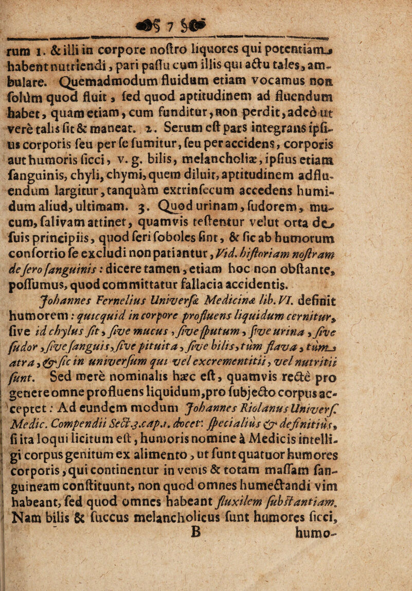rura i . & illi in corpore noftrO liquores qui potentiam^ habent nutriendi , pari paflu cum illis qui aftu tales , am¬ bulare. Quemadmodum fluidum etiam vocamus nem folilm quod fluit, fed quod aptitudinem ad fluendum habet, quam etiam, cum funditur,roo perdit,adeo ut vere talis fit & maneat, z. Serum eft pars integrans ipfi- us corporis feu per fe fumitur, feu per accidens, corporis aut humoris ficci, v. g. bilis, melancholiae, ipfius etiam fanguinis, chyli, chymi, quem diluit, aptitudinem ad flu¬ endum largitur,tanquam extrinfecum accedens humi- dum aliud, ultimam. 3. Quod urinam, fudorem, mu¬ cum, falivatnattinet, quamvis teftentur velut orta do fuis principiis, quod feri fobolcsfinr, & ficab humorum confortio fe excludi non patiantur, Vid.hiftoriam noflram de/ero fanguinis: dicere tamen, etiam hoc non obftantes, poffurnus, quod committatur fallacia accidentis. Joh annes Fernelius Univerfi Medicina lib. VL definit humorem: qutequid in corpore profluens liquidum cernitur $ five id chylus fit y flue mucus , five(putum, Jive urina yflve (udor y five (angui Syfive pituita, five bilisy tum flava, tums atra y&flc in univerfum qui vel excrementitii > vel nutritii funt. Sed mere nominalis haec eft, quamvis re&e pro genere omne profluens liquidum,pro fubjedo corpusac* ceptet; Ad eundem medum J oh annes Riolanusllniverfl Medie. Compendii Se&.j.cap.i. docet: (pedalius & definitius3 fi ita loqui licitum eil, humoris nomine a Medicis ihtellL gi corpus genitum ex alimento> ut funt quatuor humores corporis,qui continentur in venis & totam maflam fan- guineatn conftituunt, non quod omnes hume&andi vim habeant, fed quod omnes habeant fluxilem fuhflantiam. Nam bilis & fuccus melancholicus funt humores ficci* B humo-