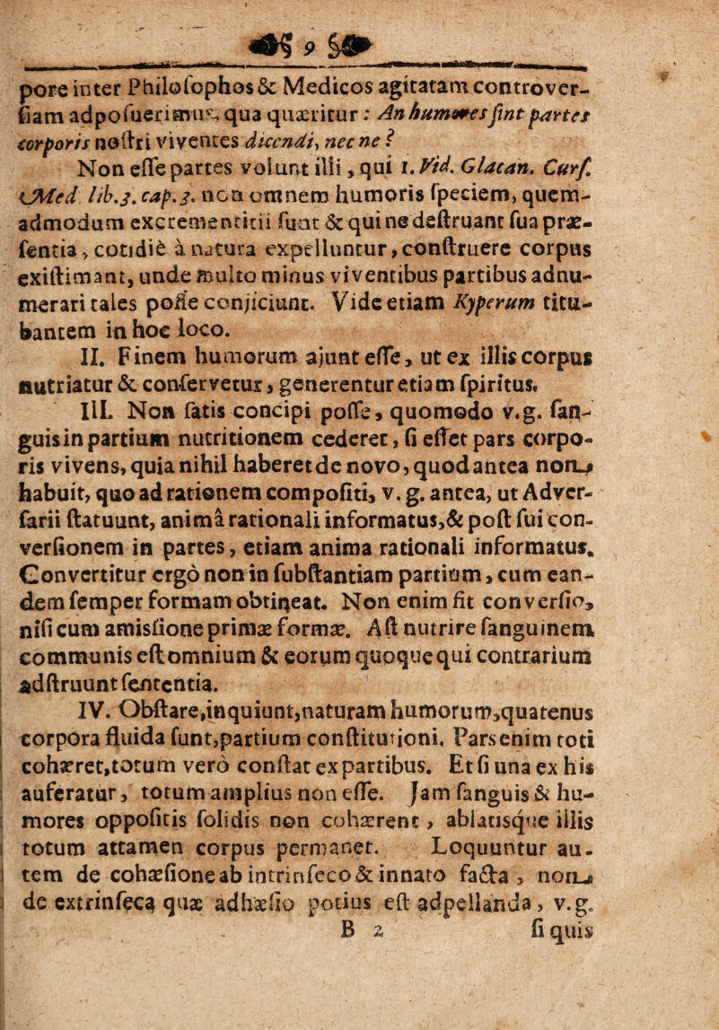 Mfc pore inter Philofophostk: Medicos agitatam controver¬ sam ad po fueriavu?-, qua quaeritur; An humaresftnt partes corporis noftri viventes dicendi, nec ne ? Non e [Te partes volunt illi , qui i. Vid% G lac an, Curf. CMed lib.j. cap.j, non omnem humoris fpeciem, quem¬ admodum excremencitii fuat quinedeftruant fuaprae- fentia > cotidie a natura expelluntur, conftruere corpus exiftimant, unde multo minus viventibus partibus adnu- merari tales pofie conjiciunt. Vide etiam Kyperum titu¬ bantem in hoc loco. II. Finem humorum ajuntefle, ut ex illis corpus autriatur &. confervetur, generentur etia m fpiritus* IlL Non fatis concipi pofle 9 quomodo v.g. fan^ guis in partium nutritionem cederet, fi effet pars corpo¬ ris vivens, quia nihil haberet de novo, quod antea non.# habuit, quo ad rationem compofiti, v. g. antea, ut Advcr- farii ftatuunt, anima rationali informatus>& poft fui com verfionem in partes, etiam anima rationali informatus. Gonvcrtitur ergo non in fubftantiam partium»cum ean¬ dem femper formam obtiqeat. Non enim fit con verfioj nificum amisfione primae formae. A ft nutrire fanguinem communis eft omnium & eorum qupquequi contrarium adftruunt fententia. IV. Obftarednquiuntjnaturam humorum^quatenus i corpora fluida funt,partium conftitutioni, Parsehim toti cohaeret,totum vero conflat ex partibus. Et fi una ex his : auferatur, totum amplius non elFe. Jam fangui$&hu~ : mores oppofitis folidis non cohaerent, ablatisque illis i totum attamen corpus permanet. Loquuntur au. l tem de coha^fioneab intrinfec0&innato fafta , noru de extrinfeca quae adh&fio potius eft adpeilanda, v.gffl .1 . . B z fi quis