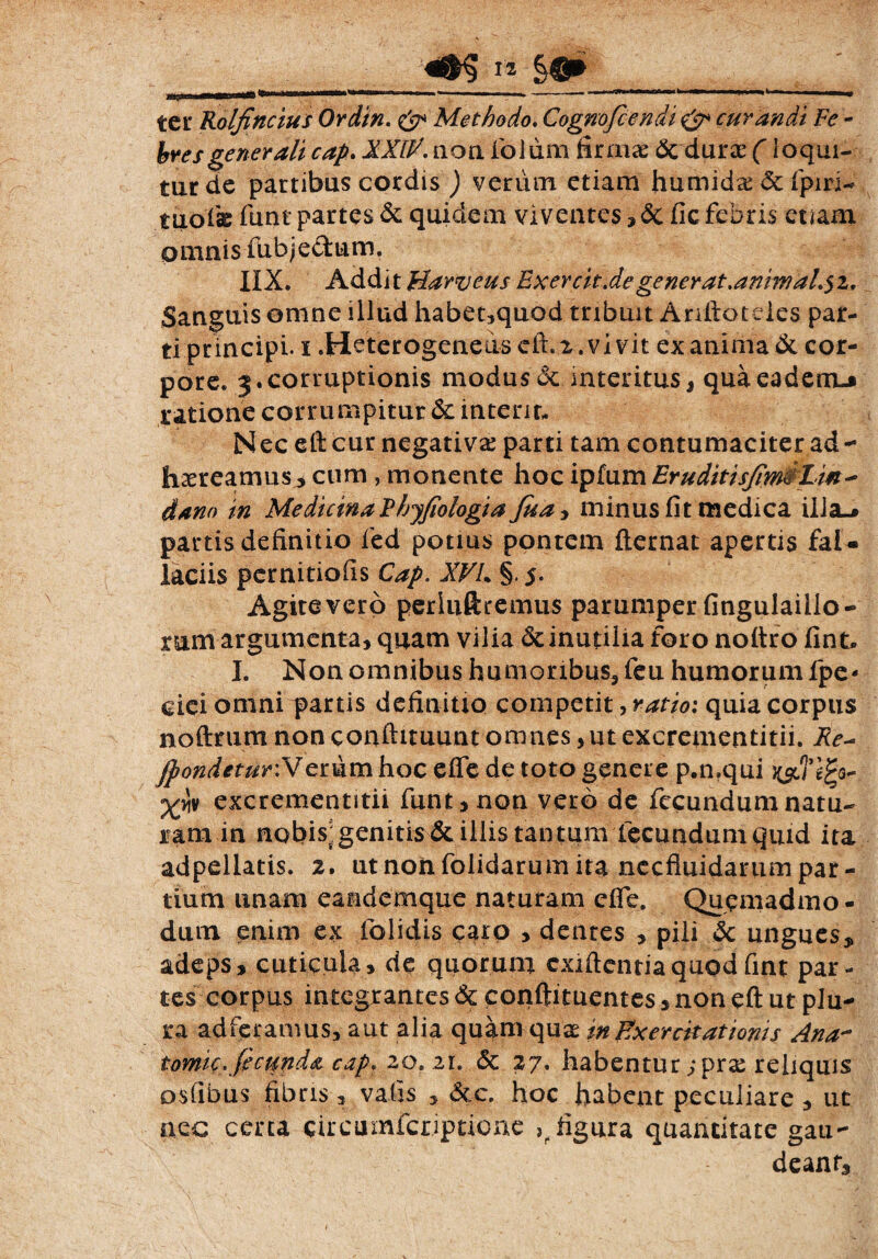 ter Rolfincius Ordin. & Methodo. Cognofcendi & curandi Fe¬ bres generali cap. XXIP. non fioliim firmae dc duras (loqui¬ tur de partibus cordis ) veriim etiam humid^dcfipm- tuofie fimt partes dc quidem viventes , dc fic febris euam omnis fubjectum. IIX. Addit Harveus Exercit.de gener at.aniwaL$i, Sanguis omne illud habet,quod tribuit Anftoteies par¬ ti principi, i .Heterogeneus efi.2.vivit exanima dc cor¬ pore. 3.corruptionis modus dc interitus, quaeadem-j ratione corrumpitur dc interit. Nec eftcur negativa parti tam contumaciter ad¬ haereamus , cum , monente hoc ipfum Erudit i sfem&Lin - dano in Medicina Phyfiologia Jua<> minus fit medica illa_» partis definitio fied potius pontem flernat apertis faU laciis pernitiofis Cap. XVL §. 5- Agite vero perluftremus parumper fingulaillo-» rum argumenta, quam vilia & inutilia foro nottro fint. I. Non omnibus humoribus, fieu humorum fipe- ciei omni partis definitio competit, ratio; quia corpus noftrum non conftituunt omnes,utexcrementitii. Re- jpondetur: Verum hoc elfe de toto genere p.n.qui jyc,5’gga- excrementitii funt,non vero de fecundum natu¬ ram in nobis] genitis dc illis tantum fecundum quid ita adpellatis. 2. ut non folidarum ita nccfluidarum par¬ tium unam eandemque naturam effe. Quemadmo¬ dum enim ex folidis caro > dentes , pili dc ungues* adeps, cuticula, de quorum cxiftentiaquodfint par¬ tes corpus integrantes dc conftituentes, non eft ut plu¬ ra adferanms, aut alia quam quae in Exercitationis Ana~ tomic. fecunda cap, 20. 21. dc 27. habentur; prse reliquis osfibus fibris, valis , dcc. hoc habent peculiare , ut aec certa eircumfcriptione ,p figura quantitate gau¬ deant.