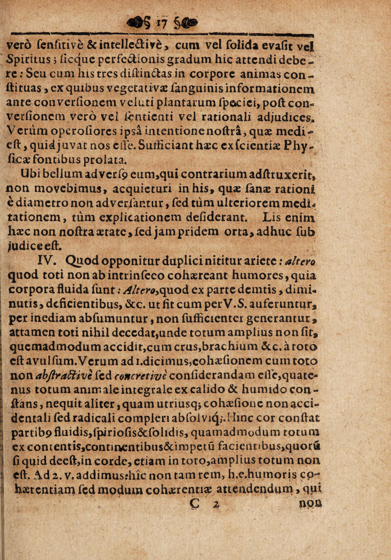 vcrd fenfmve &intelle&ive» cum vel folida evafit vel Spiritus; ficque pcrfe&ionis gradum hic attendi debe -» re: Seu cum his tres diffindas in corpore animas con - ftituas , ex quibus vegetativac fanguinis informationem ante converfionem veiuti plantarum fpaciei, poft con« verfionem vero vel Icntienti vel rationali adjudices. Verum operofiores ipsaintentionenoftra, quae medi- eft, quid juvat nos e ile. Sufficiant haec exfeientiae Phy- fic# fontibus prolata. Ubi bellum advcrf9 eum,qui contrarium adfttuxerit» non movebimus, acquieturi in his» quae lanae rationi e diametro non adverfantur, fed tum ulteriorem medi« tationem, tum explicationem defiderant. Lis enim haec non noftra aetate» fed jam pridem orta» adhuc fub judice eft. IV. Quod opponitur duplici nititur ariete: altera quod toti non ab intrinfeeo cohaereant humores, quia corpora fluida funt; Altero*quod ex parte demtis, dimL nutis»deficientibus, &c. ut fit cum perV.S. auferuntur» : per inediam abfumuntur, non fufficienter generantur 9 I attamen toti nihil decedat,unde totum amplius non fit» quemadmodum accidir,cum crus,brachium &c. a toto eft avulfum.Verum ad i.dicimus,cahaefioncm cum toto non abftraftivi fed concretive confiderandam efic,quate- nus totum amm ale integrale ex calido & humido con¬ flans , nequit aliter, quam utriusq* cohaefione non acci¬ dentali ledradicalicompleriabfolviq/.Hinc cor coqftat : partib9fluidis,fpiriofis&folidis, quamadmodum totum i excontentis,contmentibus6cimpetu facientibus,quor« fi quid deeft,in corde, etiam in toto,amplius totum non eft. Ad 2. v.addimus?hicnontamrem, h,e.humoris cp- haetentiam fed modum cohaerentiae attendendum, qui & % W®