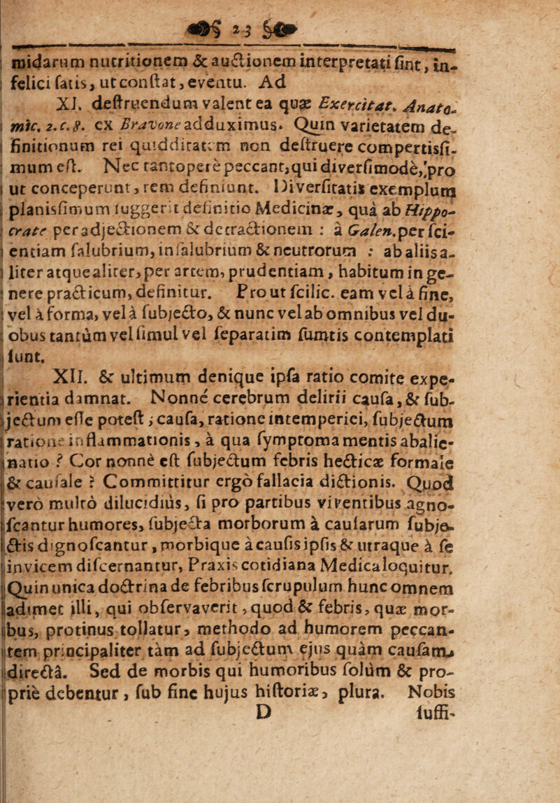 _S#»_ midarum nucritionem &audioncm interpretati fint, ln- i felici fatis, utconftat , eventu. Ad XJ. deftruendum valent ea quae Exercitat. Anate. i mic,2.c,8. ex Bravoneadduximus* Quin varietatem de¬ finitionum rei qaiddicatem nen deftruere compertisfi. mumefl. Nec tantopere peccant,qui diverfitnode,'pro i ut conceperunt,rem definiunt. Diverfitati* exemplunj ; pjanisfimum luggerit definitio Medicina?, qua ab Hippo* crate peradjedionem $t deeradionem : a Ga/en.pcvCci- entiam falubrium, infalubrium & neutrorum .* abaliisa- 1 lirer atquealiter, per artem, prudentiam, habitum in ge- ! nere pradicum, definitur. Proutfcilic. eam veUfine, i vel 4 forma, vel a fubjedo, & nunc vel ab omnibus vel du¬ obus tantum vel fimul vel feparatim fumtis contemplati jiunt. XII. & ultimum denique ipfa ratio comite expe- irientia damnat. Nonne cerebrum delirii caufa,& fub- ijeftum efie poteft >caufa> ratione intemperiei, fubje&um jratioa; inflammationis, a qua fymptomamentisabalie* [natio ? Cor nonne eft fubjedum febris hedicae formale carnale > Committitur ergo fallacia didionis. Qpod iivero mulro dilucidius, fi pro partibus virentibus agno- jfcantur humores, fubjeda morborum a caularum fubjo» i dis dignofeantur, morbique acaufisipfis&’ utraque 4 fe llinvicem difeernantur, Praxis cotidiana Medicaloquitur. i Quin unica dodrina de febribus fcrupulum huncomnem [adimet illi, qui obfervaverit, quod & febris, quae mor¬ ibus, protinus tollatur, methodo ad humorem peccan¬ tem principaliter tam ad fubjedum ejus quam caufatn* diredsi. Sed de morbis qui humoribus folum 8c pro- Jprie debentur , fub fine hujus hiftoriae, plura. Nobis D luffi-