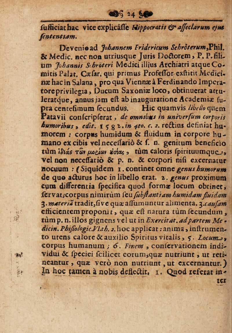 M §# .■ e3B)aaafcagt)gp-f ir.,i mBiwr w i ■'■ ' —'■ • » ****——3 iwitrii»- — laiMsMb fufficiacbac vice explicaffe Hippocratit & affectarum ejm fintenttam. Deveni©ad Jobannem Fridericum Schrotcrum3PhiI. & Medie, nec non utriusque Juris D odorem > P. P^fili- tim Johannis Sibroteri Medici illius Archiatri atque Co¬ mitis Palar. Caefar. qui primus Profefibrexftittt Medici, nas hac in Salana, pro qua Viennae a Ferdinando Impera¬ tore privilegia, Ducum Saxonis loco, obtinuerat attu- leratque, annus jam eft ab inauguratione Academiae fu- pra centefimum fecundus. Hic quamvis libello quem Patavii confcripferat , de omndys in univer/um corporis tumoribus , edit, i ^ gz.in 4*0. c. 2. reftitis definiat hu¬ morem t corpus humidura & fluidum in corpore hu¬ mano cX cibis velneceflarid& f. n. genitum beneficio ttim \h<L$ r£r yazjLm imm , tum caloris fpirituumquos vel non neceffario & p. n. & corpori nifi excernatur nocuum ■ ( Siquidem 1. continet omne genus humorum de quo a&urus hoc in libello erat. z. genus proximum cum differentia fpecifica quod formae locum obtinet, fervaucorpus nimirum feu fubflantiam humidam fluidam 3. materia tradit,five qua: affirmantur alimenta. 3.caufam efficientem proponi t, qua: efl natura tum fecundum * tum p. n. illos gignens vel ut in Exercitat. adpartem Me * dicin. PhifloIogic.VLt/j, 2, hoc applicat; anima, inftrumen- to utens caiore&auxilio Spiritus vitalis, Locumlj, corpus humanum ; 6. Finem , conlervationem indi¬ vidui dc. fpcciei fcilicet eorum*qua: nutriunt, ut reti¬ neantur , quae vero non nutriunt , ut excernantur.) In hoc tamen a nobis defledit* x. Quod referat in-