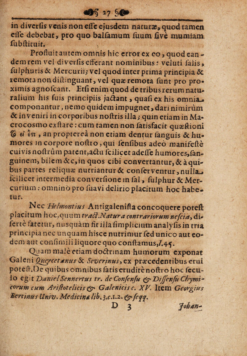 «ffiT*7 in diverfis venis non effle ejusdem natura?, quod tamen cffe debebat, pro quo balfarnum fuum live mumiam fubftimit. v Profluit autem ominis hic error ex eo, quod ean - dem rem vel diverfisefferant nominibus ® veluti falis, fulphuris & Mercurii; vel quod inter prima principia remotanondiftinguant, vel quae remota funt pro pro» ximis agnofcanr. Etfi enim quod de tribus rerum natu» ralium his fuis principiis ja&ant, quafiexhis omnia^ componantur, nemo quidem impugnet, dari nimirum dc inveniri in corporibus noftris illa; quin etiam in Ma» crocosmo exftare: cum tamen non fatisfacit quaeftioni © c« %<n , an propterea non etiam dentur fanguis & hu¬ mores Jn corpore noftro, qui fenfibus adeo manifefte cuivis noftrum patent,adu fcilicet adefle humores»fan~ guinem, bilem <5cc,in quos cibi convertantur, & a qui¬ bus partes reliqua: nutriantur & conferventur, nulla-* fcilicet intermedia converfione in fal, fulphur & Mer¬ curium ; omnino pro fuavi delirio placitum hoc habe¬ tur. Nec 'Helmontiuf Antigalenifta concoquere poteft placitum hoc?qmim tradi .Natur a contrariorum nefeia, di- ferte fatetur, nusquam fit iilafimplicium analyfisin tria principia nec unquam hisce nutrimur fed unico aut eo¬ dem aut confimililiquorequo conflamus,/.45. Quam nialeetiam dodnnam humorum exponat Galeni Qugrcetanus& Severjnusy ex praecedentibus erui potefl.De quibus omnibus fatis erudite noftro hoc fecu- lo egi t DamelSennertus tr. de Confenju IDiJJenJu Chjmt** eorum cum Ariflot elicis & Galenicis c» XV. Item Oi&rgius Peninus Untv. Medicina lib, j.r.i.a. & fefj, D 3