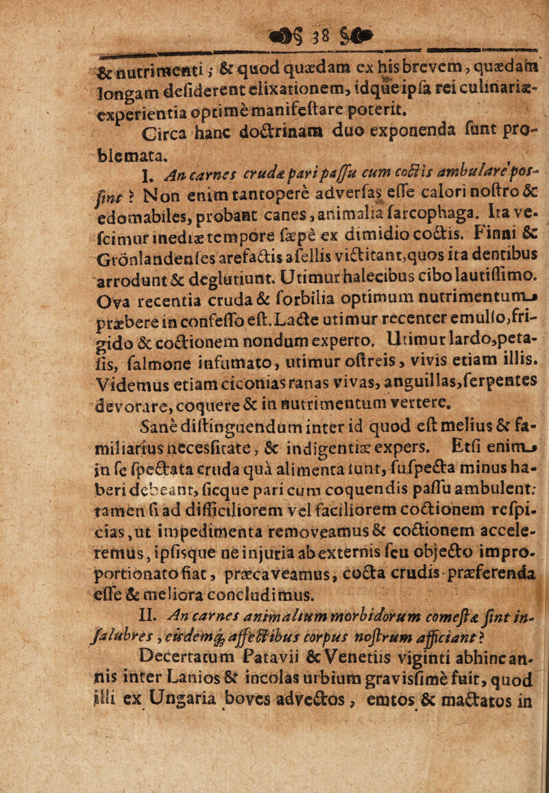 «S5 ?8 i» ^nutrimenti j & quod quaedam ex his brevctn, quaedam longam defiderent elixanonem, idqueipfa rei culinarix- cxperientia optimetnanifeftare poterit. Circa hanc doftrinam duo exponenda fant pro¬ blemata. - I. An carnes cruda pari p<t(fu cum coBis ambulare pos- fmt £ Non enim tantopere adverfas efie calori noftro& edomabiles, probant canes, animalia farcophaga. Ita ve- fcimunnedise tempore faep£ ex dimidio cottis. Finni & Gronlandenfes arefaftis afellis viftitant,quos ita dentibus arrodunt Scdeglutiunt. Utimur halectbus cibo lautiflimo. Ova recentia cruda & forbilia optimum nutrimentum-» praebere in confeffo eft.La&e utimur recenter emullo,fri¬ gido & coilionem nondum experto. Utimur lardo,peta- lis, falmone inflimato, utimur oftreis, vivis etiam illis. Videmus etiam ciconias ranas vivas, anguil!as,ferpentes devorare, coquere Sc in nutrimentum vertere* Sane diitinguendum inter id quod eft melius & fa¬ miliarius necesfi^^^^ & indigentis expers. Etfi enimj in fe fpedata cruda qua alimenta lunt,-fiifpe£ta minus ha¬ beri debeant>ficque pari cum coquendis paffii ambulent; tamen fi ad difficiliorem yel faciliorem coctionem refpi- cias,ut impedimenta removeamus& co&ionem accele¬ remus jipfisque ne injuria abexternisfeu objefto impro- portionatofiac, praecaveamus, co£ta crudis praeferenda effe&meliora concludimus. | II. An carnes animalium morbidorum com effit fmt in- falttbrts y eisdemcfc affeffiibus corpus noflrum afficiant > Decertatum Patavii & Venedis viginti abhinc an¬ tiis inter Lanios St incolas urbium gravisfime fuit, quod illi ex Ungaria boves adve&os, erutos & ma&atos in