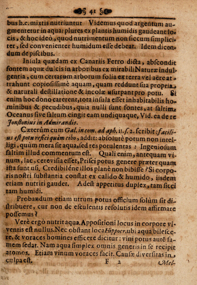 ' ^ r 4 * ■P———» i — , . i, . ,.,<Ji5P_^^ bush.e. mixtis nutriuntur Videmus quod argentum au- gmentetur inaqua? plutes ex plantishumidis gaudeantio# cis, & hoc ideo , quod nutrimentum non ficcum fimplici* ter, fcd convenienter humidum efle debeat. Idem dicen¬ dum de pifeibus. Iniula quaedam ex Canariis Ferro di&a, abfeondit fontem aquse dulcis in arboribus ex mirabiliNatune indul¬ gentia , cum certarum arborum folia ex terra vel aere at * trahunt copiofiffime aquam,quam redduntfua propria., 6c naturali deftiliationc & incolae «furpantpro potu. Si enim hoc dono carerent,tota infula e flet inhabitabilis ho¬ minibus & pecudibus,quia nulli funt fontes,at laltioLc Oceanus fivefaltum cingit eam undiquaque, Vid.eadere Jonfionius in Admirandis. Gteterum cum Gal, incom. adapb. u./f 2. feribit tfaeili- m eftpotu reficiqttim cibo, addit: ablolute potum non intel- ligi, quum mera fit aqua,fed res potulentas ; Ingeniolum faltim illud commentum eft. Quali enim, antequam vi¬ num , lac > ceto vilia ctTet,Ptilci potus genere prtrter quam ifta funt ufi. Credibilene illos plane non bibifle .?Si corpo- risnoftri fub flanti a conflat ex calido &humido, iisdent etiam nutriri gaudet. Adeft appetitus duplex, tam ficci tam humi di. ,, ,, Probandum etiam utrum potus officium folum fitdi- ftribuere, cur non de cfcuJenus refoiutisidem affirmare pollemus ? 'i Vere ergo nutritaqua.Appofitioni locus in corpore vi¬ ventis eftnullus.Nec obftantlocafify/wnubi aqua'bilefce- re, & voraces homines efficere dicitur: vini potus ante fa¬ mem fedat. Nam aqua fimplex omnis generis in fe recipit atomos. Etiam vinum voraces facit. Caufe diverfitas in_» cwJpaefl, F a 'iMel-