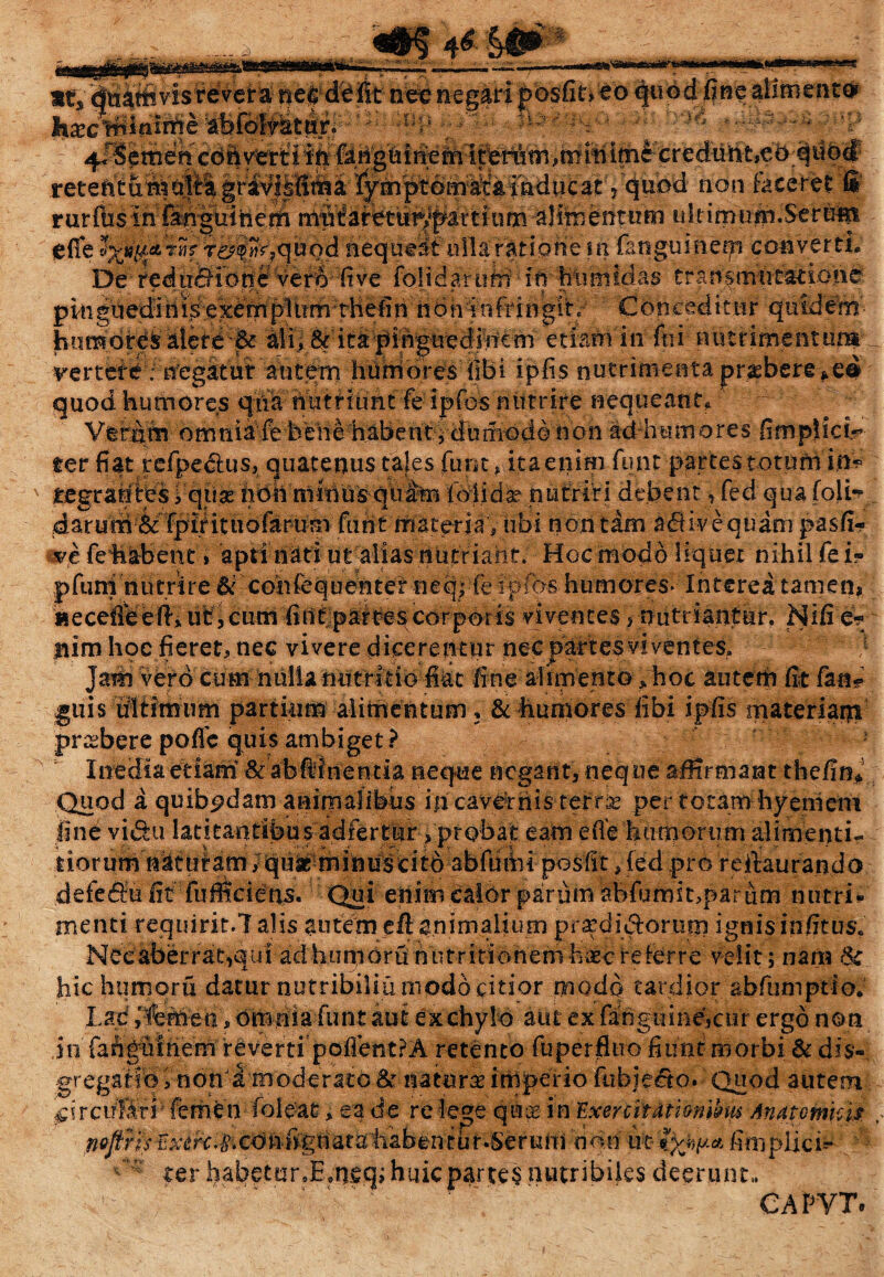 «t*'visrevet& nec mgari posfit» eo quod fine aitmencc* r ‘ »: • ; “ ■ ^ - r P. non faceret fi rurfosin Sn^uinem idt imum.Serunt efle ^[icttiif f£%k,quod-fleque^f ullaratipne in fanguinetp converti* De fedn^ibne vero five folidaridri fmhhhiidas transmtitationc' vertere; uegatur autem humores fibi ipfis nutrimenta quod humores qtfa nutriunt fe ipfos nutrire nequeant* Vgr&m omni a fe bene habe Ut * d u mo d © n o n addiu mores fimpjic i? ter fiat refpectus, quatenus tales funt» itaenim funt partes totum in* tegranies i qiias hoh minus quam falidse nutriri debent, fed qua foli~ darum^Tpifituofarum ftiUtmateria’, ubi non tam adiivequam pasfi- ve fehabent > apti nati utalias nutriant: Hoc modo liquet nihil fe i» p funi n u tri te Si' coii fe q u en te r n e q| fe i p fos h u m ores- Interea tamen, «ecefiWefti ut,cum fintparbes corporis viventes, nutriantur. Nifie* tiim hoc fieret, nec vivere dicerentur nec partes vi yente-s» Jam vero cum nulia nutritio fiat fine alimento * hoc autem fit fan? guis ultimum partium alimentum, & humores libi ipfis materiam prcsbere pofie quis ambiget? Inedia etiam' &abiinentia neque negant, neque affirmant thefin* Quod a quibpdam aairnalifebs in cavernis terris per totam hyemem fine vi&u latitantibus adfertur, probat eam efle humorum alimenti- tiorum natutam /qufc minuscitd abfehii posfit, fed pro reftaurando defedfu fit fufficiens. Qui enim eaibr parum abfumit,parum nutri*» menti requirit.7 alis autem eft animalium prae dici orum ignisinfims, Necaberrat,qui ad hunioru nutriti onenih^c refer re velit 5 nam & hic humoru datur nutribilia modo citior modo tardior abfumptio. Lad ,'femen, om nia funt aut ex chylo aut ex fahgnme,cur ergo non in fahguihem reverti poflentPA retento fuperfluo fitint morbi & dis-, gregati0, non i moderato & natura imperio fubiecto. Quod autem ^ircuKri'femen'(ofeat, ea de relege quos in ExerciHti&n&us Anatomici$ ^ cc> teflg tta t art&fo# k it i non irt fyjw* fim plicis ter habetar.E.tifiq; huic partes nutribiles deerunt,. ■'  ~ ' CAPYT.