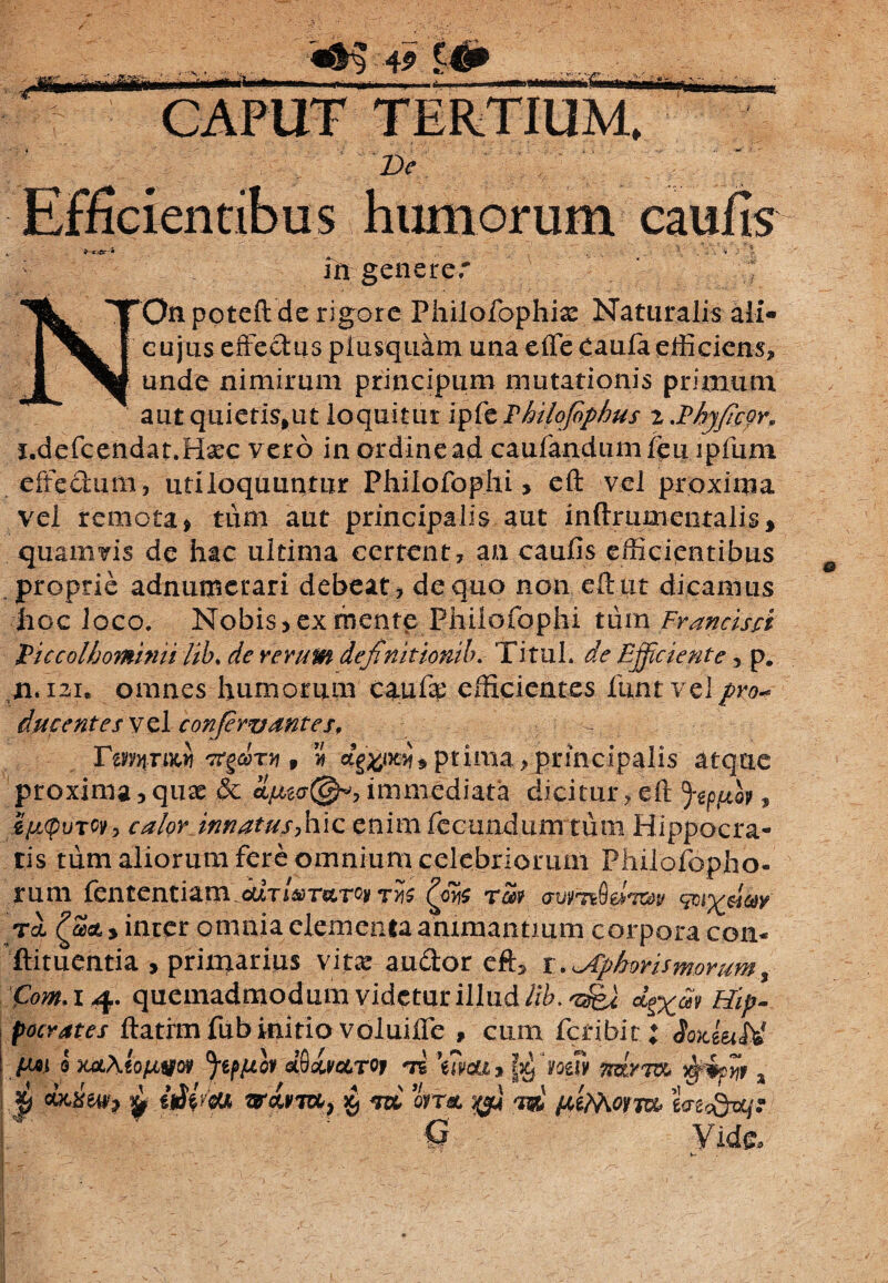 Hwlniti £ * 49 £43» humorum caufis m generer NOn poteft de rigore Philofophiae Naturalis ali- cujus effectus plusquam una effe Caufa efficiens, unde nimirum principum mutationis primum aut quietis,ut loquitur ifizThilofiphus 2 .Pbyficor, j.defcendat.Haec v ero in ordine ad caufandumfeu ipfum effectum, utiloquuntur Philofophi > eft vel proxima vel remota * tum aut principalis aut in (frumenta lis, quamvis de hac ultima certent, an caufis efficientibus proprie adnumerari debeat, de quo non eft ut dicamus hoc loco. Nobis, ex mente Philofophi tum Francisci Piccolbominii lib, de rerum definit ionib. TituL de Efficiente, p. n. 121. omnes humorum caufa' efficientes funtvelpro* ducentes v el confirvantes, — VtmrM] orfirr, dgwxy* prima, principalis atque proxima, quae & immediata dicitur, eft fep,uoy, ZfjLtpuTCv, calor innatus-,hic enim fecundum tum Hippocra¬ tis tum aliorum fere omnium celebriorum Philofopho- rum fententiam ^0^ rm rl , inter omnia elementa animantium corpora con« ftituentia , priinarius vitae au&or eft, t,\Aphorismorum^ Com. 14. quemadmodum videtur illud lib. *g%at Hip¬ pocrates ftatfm fub initio voluiife , cum fcdbit ; SoxiuU {mi p mAtofww Jtpjuov Smcltoj \?9cu j Ife fosU mrm f MCSetfj £ oJVcU JTctfTO, Xj rn ovrac £$«' 1®' /Jifaotia, fLxecQw/.* 1 ‘ 0 Vide» - 1 i-