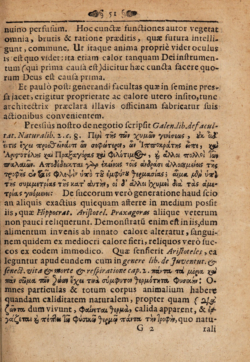 kcVh rtuino perfufum. Hoc eundae fundiones autor vegetat omnia, brutis & ratione praeditis, quae futura inteiii- gunt, commune. Ut itaque anima proprie videt oculus is eftquo videtrita etiam calor tanquamDeiinftrumen- tum (qui prima cauia eftjdicitur haec eunda facere quo¬ rum Deus c& cauia prima. Et paulo poft; generandi facultas quae in femine pres- fa jacet, erigitur proprietate ac calore utero infito,tunc architedrix praeclara illavis officinam fabricatur fuis adionibus convenientem. Presuiis noftro de negotio fcripfit GalenJibJefacub tat. Naturalib. 2. c. g, ITe/i n$ fvoov ym&ico$ , eiri$ tfgoc&eivcliTt Sv astpdregoy, av 'Itf&oxpxTyiS «ctCj 'AeiFOTtAyiS x<u UpcLpcLyoM 3MM QiAqTiju©* , x, afaoi vrofaoi 7&it •&clAouav» Amoidwcrau y&p tnwoie toie GLvdgoLcn cLfaoiXfJLWtf t*i$ Tfotpys vxo t2 ijJL(pv7X 5*gf£tacr/<x$ $ fdp wi t»s (rvfifjitrpUs rn$KccT dvrbh oi S1 &AAoi Aec ToU dfu* rpUs ywQfum: De fuccorum vero generatione haud fcio an aliquis exadius quiequam afterre in medium posfit iis} quae tTifpocrat. ArijloteL Praxagora* aliique veterum non pauci reliquerunt. Demonftratu enim eft in iis,dum alimentum invenis ab innato calore alteratur, fangui- nem quidem ex mediocri calore fieri, reliquos vero fuc~ cos ex eodem immodico. Quae fenfierit Ariftoteles>ca leguntur apud eundem cum ingere Hkde Juventut.& feneEt. vita ($* morte & refpiratione cap. i. 7rd.vtol m jllo^cl %$} ts&v ozeptcL tw e^ei Tivi <ruju(pvT09 Jtp^oTm Qvaixw t O* mnes particulas & totum corpus animalium haberi ij quandam caliditatem naturalem, propter quam ( | dum vivunt, (psuverea ^jucU calida apparent, & ifi- s ^emi ^ <J>wodc5 r^vlpo^quo nati*- G 2 rali i