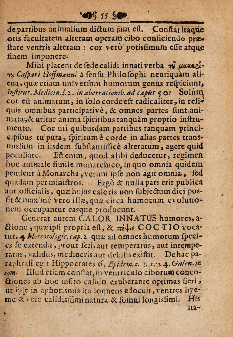 ■ ■■■ 1 .. dc partibus animalium didum jam eft. Conftatitaque *>ris facultatem alteram operam cibo conficiendo prae* ftare ventris alteram : cor vero potisfimum effe atque finem imponere* Mihi placent dcfede calidi innati verba tv /wtxttei* tv Cafpari Bojfmanni a fcnfu Philofophi neutiquam ali¬ ena, quae etiam univerfum humorum genus rclpiciunt, Jnftjtut. Me dic in. /. z. m aberrationib. caput ^ o: Soluit^ cor eft animatum 3 in folocordecft radicaliter» in rcli^ quis omnibus participative, dc omnes partes funt ani¬ mata^ utitur anima fpiritibus tanquam proprio inftru- mento. Cor uti quibusdam partibus tanquam princi- cipibus tu puta, Ipiritume corde in alias partes trans* misfum in iisdem fubftantiffice altcratum , agere quid peculiare. Eftemm, quod alibi deducetur> regimen hoc animale fimile monarchico, in quo omnia quidem pendent a Monarcha, verum ipfe non agit omnia., fed quadam per miaiftros, Ergb& nulia pars erit publica aut officialis, quae hujus caloris non lubjedumdici pos- fit & maxime Vero ill<e, quae circa humorum evolutio¬ nem occupantur easqtie producunt. Generat autem CALOR INNATUS humores» a» dione »quae ipfi propria eft, & COCTIO voca¬ tur, 4 tdeteorologic. cap.z quae ad omnes humorum fpcci- es fc extendit,prout fcil.aut temperatus,aut intempe¬ ratus , validus, mediocrisaut debilis exiftit. De hac pa- raphrafi egit Hippocrates 6. Epidema. 3* t. z^. Ga!cnJn comi Illud etiam conftat,in ventriculo ciborum cotico- diones ab hoc infito calido exuberante optimas fieri, iit iple in aphorismis ita loquens edocuit, ventres hye- me oc vere calldisillmi natura & fomni longisfimi. His