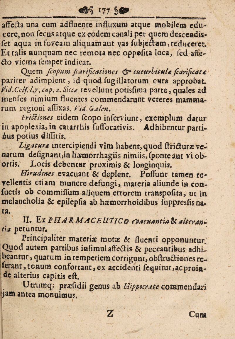 <&§ *77'§4^ MMrtfeoM* ——, i l*^ » ■» ■ Trn ■■■■ ■ —Kiiwni ■ «m affe&a una cum adfluente influxum atque mobilem edu¬ cere, non fecas atque ex eodem canali per quem descendis- fet aqua in foveam aliquam aut vas fubje&um , reduceret. Et talis nunquam nec remota nec oppofita loca, fed affe¬ cto vicina femper indicat. Quem Jcopum /car locationes & cucurbitula Jcarificata pariter adimplent, id quod fugillatorum cura approbat. fid.Celfl.j.cap, 2. Sicca revellunt potisfima parte, quales ad menfes nimium fluentes commendarunt veteres mamma¬ rum regioni affixas. FU, Galen. Frifit 'tones eidem fcopo inferviunt, exemplum datur in apoplexia, in catarrhis fuffocativis. Adhibentur parti- ius potius diditis. Ligatur a intercipiendi vim habent, quod ftri&urae ve¬ narum defignant,in hamaorrhagiis nimiis, fponteaut vi ob¬ ortis. Locis debentur proximis & longinquis. Hirudmes evacuant & deplent. Poflunt tamen re¬ vellentis etiam munere defungi, materia aliunde in eon- fuetis ob commiffum aliquem errorem transpolita, ut in melancholia & cpilepfia ab h^morrhoidibus fuppresfis na¬ ta. II. Ex jPHARMACEUTICO evacuantia & alter an» tia petuntur* „ ; ' Principaliter materiae motae Sc fluenti opponuntur. Quod autem partibus infimulaffe&is & peccantibus adhi- beantur, quarum in temperiem corrigunt, obftruftiones re¬ ferant, tonum confortant,ex accidenti fequitur,acproia- I de alterius capitis eft. Utrumq; pr^fidii genus ab Hippocrate commendari jam antea monuimus. | ' /. \,- -| ' I t ..v -' . (, / * ■ 'j' . | Z Cura i '* V - ^ > ' ' J v / , ' i ^ ‘ . \ - j *7 * ' * j - , -v