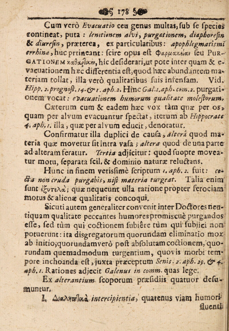 ^ 17 8 §•»' mi«1 i.irtMiwwr.r.f. mu,mVm>w,l.wwi ». i . — Cum vero Evacuatio ceu genus multas,fub fe fpecies contineat, puta : Unitionem ahty purgationem* diaphorefin & diurefin, praeterea, ex particularibus: apophlegmatismi m*&#rf,hucprrmeant: fcire opus eft tyaLp/ucuteica/ feu Pur¬ gationum hic defiderari5ut pote inter quam & e- vacuationem haec differentia effq uod h^c abundantem m ar¬ teriam tollat, illa vero qualitatibus fuis infenfam. Vid* Hipp, 2.prognofl, afh.2* Hitic Gata.aph* coma, purgati® ©neor vocat: evacuationem humorum qualitate molefiorum? Caeterum cum & eadem hssc vox tam tjuae per or* quam per alvum evacuantur fpedat, iterum ab Hippocrate 4. aph\ /. illa, quas per alvum educit, denotatur. Confirmatur illa duplici de caufaalteri, quod mm* teria qua: movetur fit intra vafa y altem quod de una parte ad alteram feratur, terriaadjicitur; quodfuopre movea* tur motu, feparata dominio naturae reludans. Hunc in finem yerisfime feriptum /# aph> fuit: ce* Sta non cruda purgabis> nift materia turgeat. Taba enim funt e^ureAa; quae nequeunt ulla ratione propter ferociam motus & alienae qualitatis concoqui. Sicuti autem generaliter convenit inter Dofrores nea- fiquam qualitate peccantes humorespromiscue purgandos eflfe, fed tum qui cofluonem fubiere tum qui iubjici non potuerunt: ita disgregatorum quorundam eliminatio mox ab initio,quorundamverd poft abfolutam coctionem, quo¬ rundam quemadmodum turgentium, quovis morbi tem¬ pore inchoanda eft, juxta praeceptum Senis. aph. 2$, & 4, mfb. 1. Rationes adjecit Galenus in comm. quas lege. Ex alterantium fcoporum praefidiis quatuor defu» muntur, ' J, &*Mzrbi intercipientia, quatenus viam humori*' , ;> i -' ; • - • : fluenti.