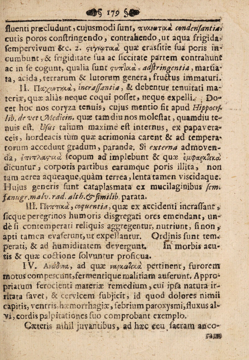 dn Wlii.it ini —111.+ -—- ,H.- ^ fluenti precludunt , cujusmodi funt» •arvxwToc* cmdenfantiai cutis porosconftringcndo, contrahendo, ut aqua frigida* fempervivum ite. 2. geyv&mei quae crasfifie fu a poris ira” cumbunt 5 & frigiditate fua ac ficcitate partem contrahunt ac in fe cogunt, qualia furat vwW 1 adftringentia, mariia* ta, acida,terrarum & lutorum genera, ftuftus immaturi. IL nec^wrwtoi j incrjffantia, & debentur tenuitati ma¬ teriat, quae alias neque coqui pollet, neque expelli.,- ; Do¬ cet hoc raos coryza tenuis, cujus mentio fit apud Hippocrf* ab, de vet UMediein, quae tafladia nos molefiat, quamdiu te- nuis eft. Ufus talium maxime eft internus, ex papavera» ceis, hordeacis tum quas acrimonia carent & ad tempera¬ torum accedunt gradum, paranda. Si externa admoven¬ da, 8%iTA«5-wa fcopum adimplebunt & quas dicuntur , corporis partibus earamque poris illita, non tam aerea aqueaque,qu4m terrea , lenta tamen viscidaque. Hujus generis funt cataplasmata ex mucilaginibus jem. fmnge.malv. rad. alth.&fimilib. parata. ili. XliTcrmd, coquentia, qute ex accidenti incraflants, ficque peregrinos humoris disgregati ores emendant, un-’ de fi contemperati reliquis aggregentur, nutriunt, finon, apti tamen evaferunt,ut expellantur. Ordinis funt tem» perati, Sc ad hramiditatem devergunt, id'morbis acu¬ tis & quas coffione folvunfur proficua. IV. AfMvfa, ad qux wsmW pertinent:, furorem motuscompescantjfermendquemalitiam auferunt, Appro- priatum ferocienti-'materiae remedium,cui ipfa natura ir¬ ritata favet, & cervicem fubjictt» id quod dolores nimii capitis, ventris, haemorrhagiae» febrium paroxysmi,fluxus al» vi , cordis palpitationes ftio comprobant exemplo. Cateris nihil juvantibus, ad haec «eu, facram anco¬ ra*