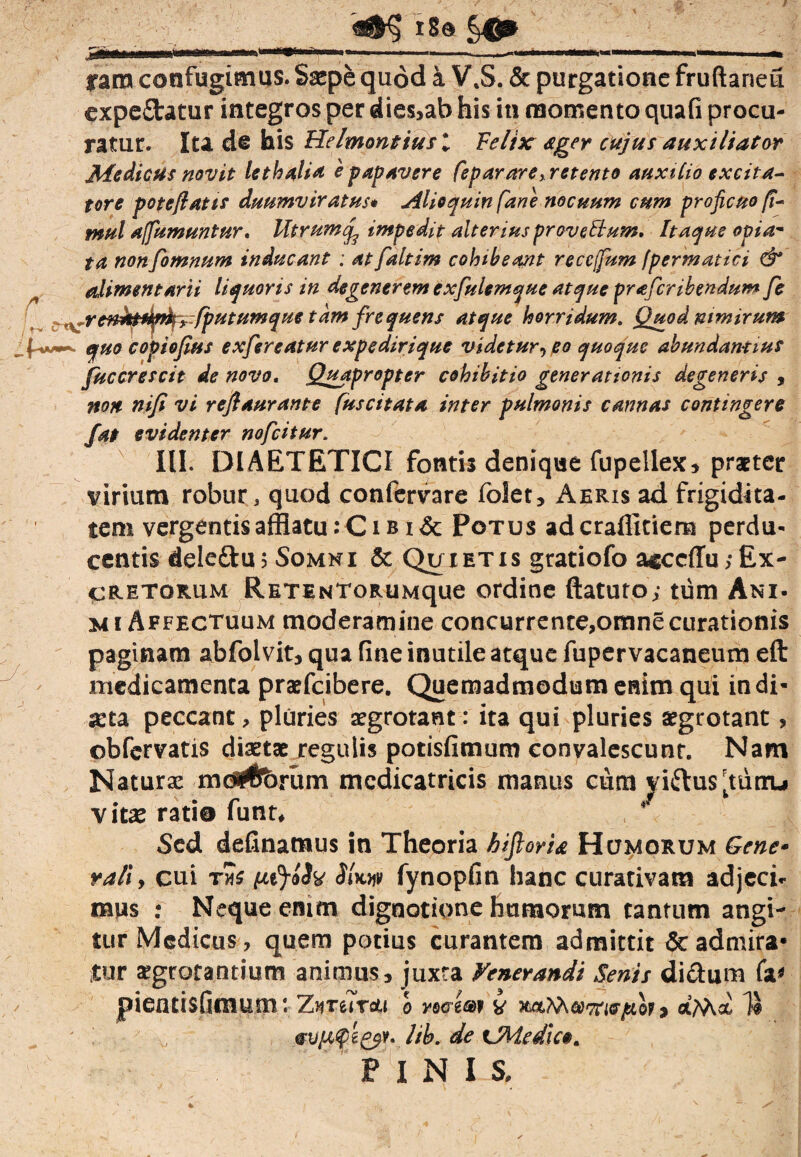 r ' t-* ram confugimus. Saepe quod a V\S. & purgatione fruftaneu expe£tatur integros per dies,ab his in momento quali procu¬ ratur. Ita de his Helmontius l Felix ager cujus auxiliator Medicus novit lethalia 'e papavere feparare> retento auxilio excita¬ tore pote flatis duumviratus* Alio quin fane nocuum cum proficuo fl- mul affumuntur. Mtrumcf impedit alterius provettum. Itaque opia- ta non fomnum inducant : atfaltim colnbeant reccfum fpermatici & alimentarii liquoris in degenerem exfulem que atque pr a fer ibendum fe ^renktdp^zfputumque tam frequens atque horridum. Quod nimirum quo copiofius exfsreatur expedirique videtur, po quoque abundantius fuccrescit de novo. Quapropter cohibitio generationis degeneris , non nifi vi reflaurante [uscitata inter pulmonis cannas contingere /at evidenter nofeitur, III. DIAETETICI fontis denique fupellex* praeter virium robur, quod confervare folet* Aeris ad frigidita¬ tem vergentis afflatu: C i b i & Potus aderaffitiem perdu¬ centis deleftu? Somni & Qu ietis gratiofo a^ccffu;Ex¬ cretorum RETiNToRUMque ordine ftatuto; tum Ani. mi Affectuum moderamine concurrente,omne curationis paginam abfolvit, qua fine inutile atque fupervacaneum eft medicamenta praefeibere. Quemadmodum enim qui indi¬ cta peccant, pluries aegrotant: ita qui pluries aegrotant, obfervatis diaetae regulis potisfimum convalescunt. Nam Naturae md#brum mcdicatricis manus cum yiftus^tuiru vitae rati© funt* Sed delinamus in Theoria biforia H umorum Gene¬ rali, cui tni (uj»3y SUw fynopfin hanc curativara adjeci, mus : Neque enim dignotionc hamorum tantum angi¬ tur Medicus, quem potius curantem admittit & admira* Jtar aegrotantium animus, juxta Fenerandi Senii dictum fa» pientisfimum: ZureTro» o maiw v xaWyawiffjuot, 14 2ib. de tMedlc». PINI S.