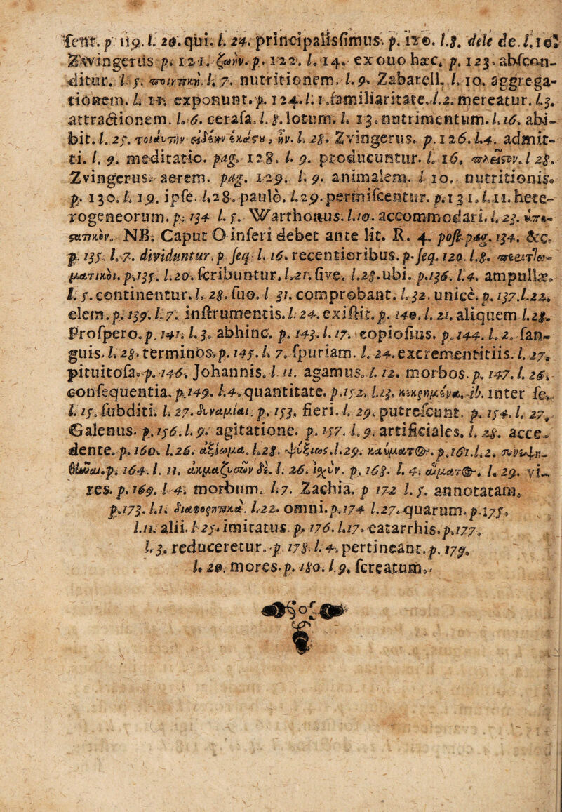 ^fvingerils /?. rai. i fytnv.p. -vii. L 14% exouo hxc> p. 123» abfcon- ditur. / /. 7> nutritienern. Zabarell, /vio. aggrega¬ tionem. h Wi exponunt, f. 124./. r familiaritate, /.2.mereatur. L3. attradtiorsem. L 6. cerafa, Le. lotum. L 1-3, nutrimentum./,^. abi¬ bit./..2/. rotavi»?-eifiw ixJm ? »p. L 2$. Zvingeru.?» p. 126. L4. admit¬ ti. L 9. meditatio, pag.-iag. I. producuntur. Lx£, ^dmdzp. Zvingerusiv aerem, p.&g. 1^9•. I* 9* animalem. I iof, mitritioim» p. 130. i. ip. ipfe. /»28, paule. /.29. permifcentiit. p. 13 i.Lh. hete- roge neor um. p+ /34 /. f. Warthoaus. Lw- accommodari. L 23. *t»« wnKeV' NB; Caput O inferi debet ante lit. R. 4. pbjkpag. 134. &c« p. 73/. /0 7. dividuntur, p Jeq L 16. recenti oribus, p-/<?#. 72a. /.$. 4rte4r7«- pattnoi.> I.20. fcribuntur, Lzn fivC'. Lis*ubi. p.136.1.4. ampullas» k3. continentur. Lzs, fu©. / 3,1. comprobant. L32. unice, p. 137.1*21* e!em.p. 157. L/. inftfumentis./. 24.exiftit.p. 140. L 21.aliquem /.2#„ Profpero.^. w* /.3. abhinc, p. 143.1.17. eopiofius. p.144. L 2. fan- guis. l.2§. terminoSvp. 143. L 7. fpuriam. L 24. excremeutitiis. /„ ij9 pituitofa^. 146% Johannis. I n. agamus, /. 12. morbos, p. 147. L oonfequentia, $749. /.4,quantitate, p.132. h$. inter fcv 11?» fubditi. L 27. hv&pUt.: p. 133, fieri. L 29, putre&nnt. p. 134. /. 27^ Calenus. $>136.L9* agitatione, p. 137. i. ^artificiales. /. 2^ aece.» dente, p. 160. L26. ^Zwt.Lzp. y,a<&.pj$i.Lz. evin^n- Uweu.pi 164. /. Hi-thtyM.fy.aalv Si l. 26. p, i6§. L 4\ cup<tr&. L 29. y 1«, res. p. 169.1-41 morbum. /.7. Zaohia. p 172 1.3. annotatam* pA73.Li. fwfimK*. L22» omni.^774 l. 27. quarum, p.17 3^ /.77, alii, i 2/4 imitatus p? 176. L17* catarrhis.p.777, 13. reduceretur. j> /7^. /. 4. pertineant^. /7^ 1* 2@. mores-p, /io. 1.9, fcreaturii^