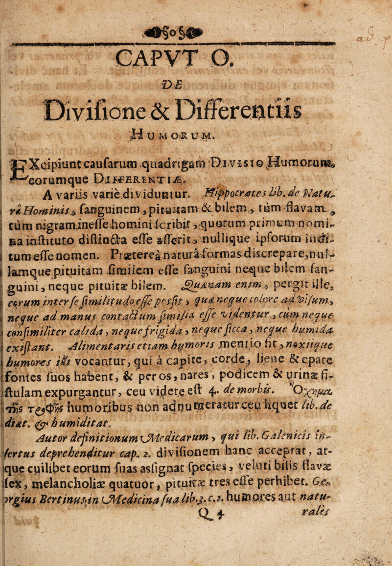 4tg«st» CAPVT Q. D £ n U M OR U-M. EXcipiunt caufarum .quadngam Di visioHumom^ eorumque Dimerinti£0 A variis varie.di viduta tur* Hippocrates hb. de Natu*. i ri Hominis $ fanguitiem ^pituiiamdc.bilem,» tum flava irL# ; tura Mgramineffe4ioininifcribit ^quarum.primum-nomi*, j m uiftituto diflinfl-a efle ztteriu nullique ipforum indfc | turaeffenomen. Praetereanatur&idbmasdiscrepate^nul^ | lamque pituitam firailem e fle fanguini neque bilem fan- guim 3 neque pituita? bilem. £>u,mam.enim* pergit iile,3 | eorum inter fe fimilitud^,effeposfn ^ qu&neque colore ad ftifum* \ neque ad manus contatium fmipa ejje fbtdenpur % cum neque | eenfimi liter caltda , neque frigida 3 neque ftcca.neque h umida 1 extftant. Altmentaris etiam humoris jnentio fi t^noxiique ii humores ifis vocantur, qui ..a capite., corde.? liene & epate t! fontes fuos habent, & per os 3 nares, podicem & urinae fi*, iftulam expurgantur, ceu videre eft 4* de morbis. 'Ox>i*A ldr,$ t&<$yi$ humoribus non adnumeraturceu liquet hb.de di at. humi di tat» Aut or dejtnit ionumiJMe dicarum ? qui fib, & a lenitis \iit> fertus deprehenditur cap„ 2. divifionem hanc acceptat, at* que cuilibet eorum fuas asligiiat fpccies 3 veluti bilis flav^ ilex, melancholiae quatuor* pituita? tresefle perhibet. Gg*. irgius Bertinusdn LMedicina fuahb*j. c.t. huinores aut natu